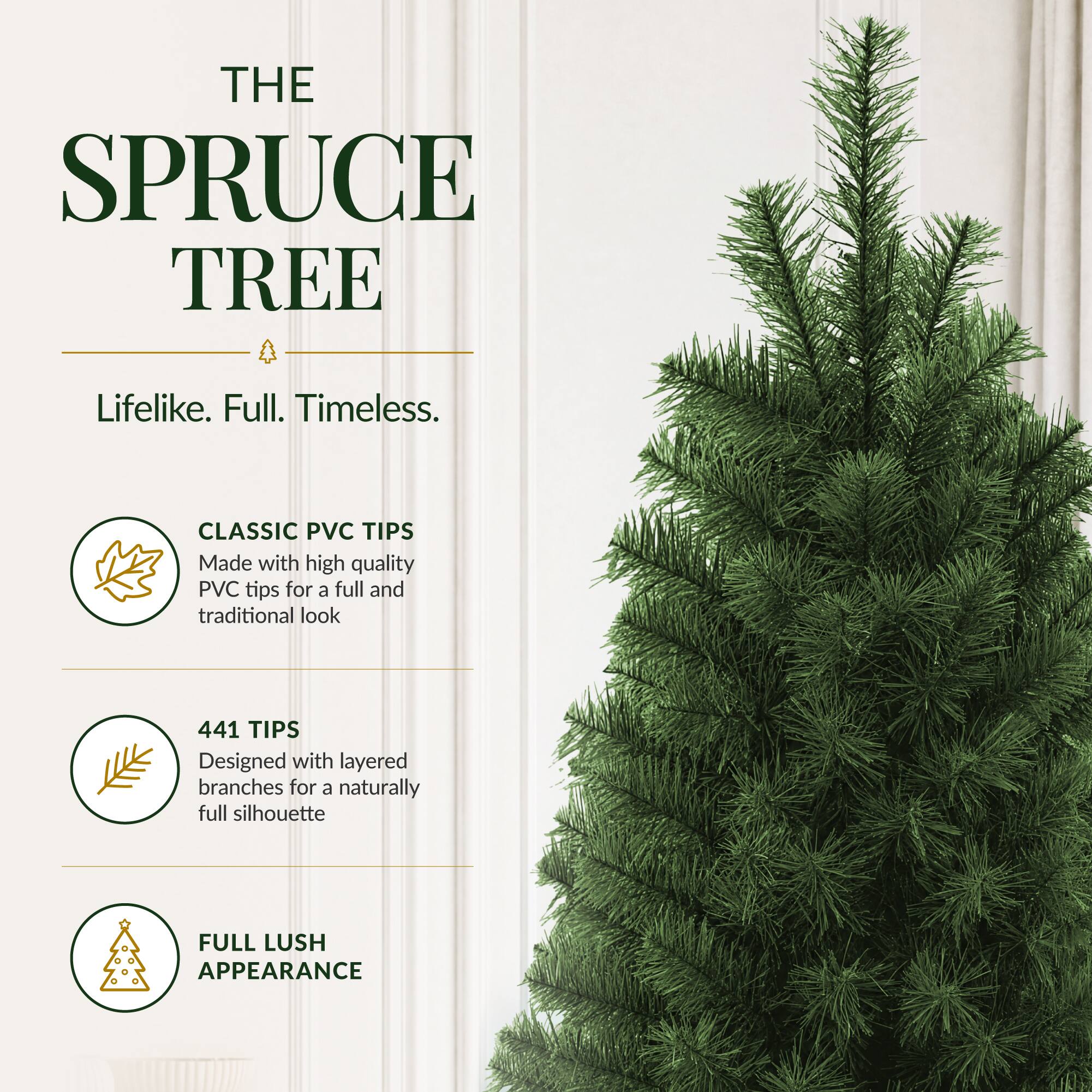 THE SPRUCE TREE

Lifelike. Full. Timeless.

CLASSIC PVC TIPS
Made with high quality PVC tips for a full and traditional look

441 TIPS
Designed with layered branches for a naturally full silhouette

FULL LUSH APPEARANCE