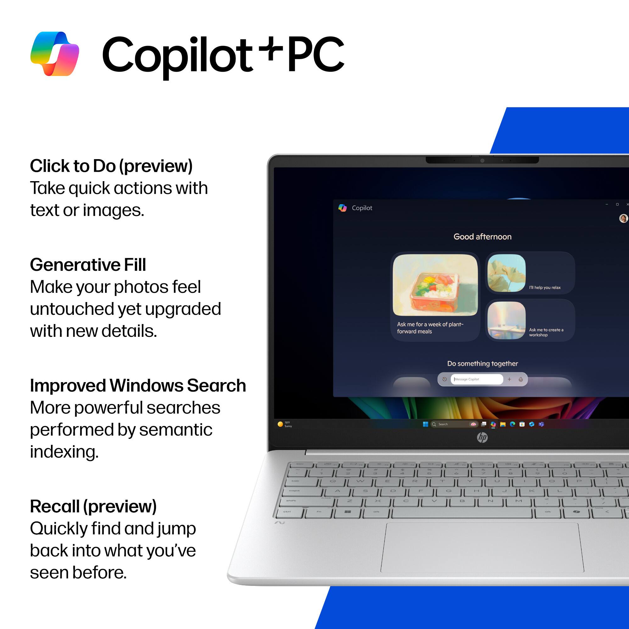 Copilot + PC

Click to Do (preview)
Take quick actions with text or images.

Generative Fill
Make your photos feel untouched yet upgraded with new details.

Improved Windows Search
More powerful searches performed by semantic indexing.

Recall (preview)
Quickly find and jump back into what you've seen before.