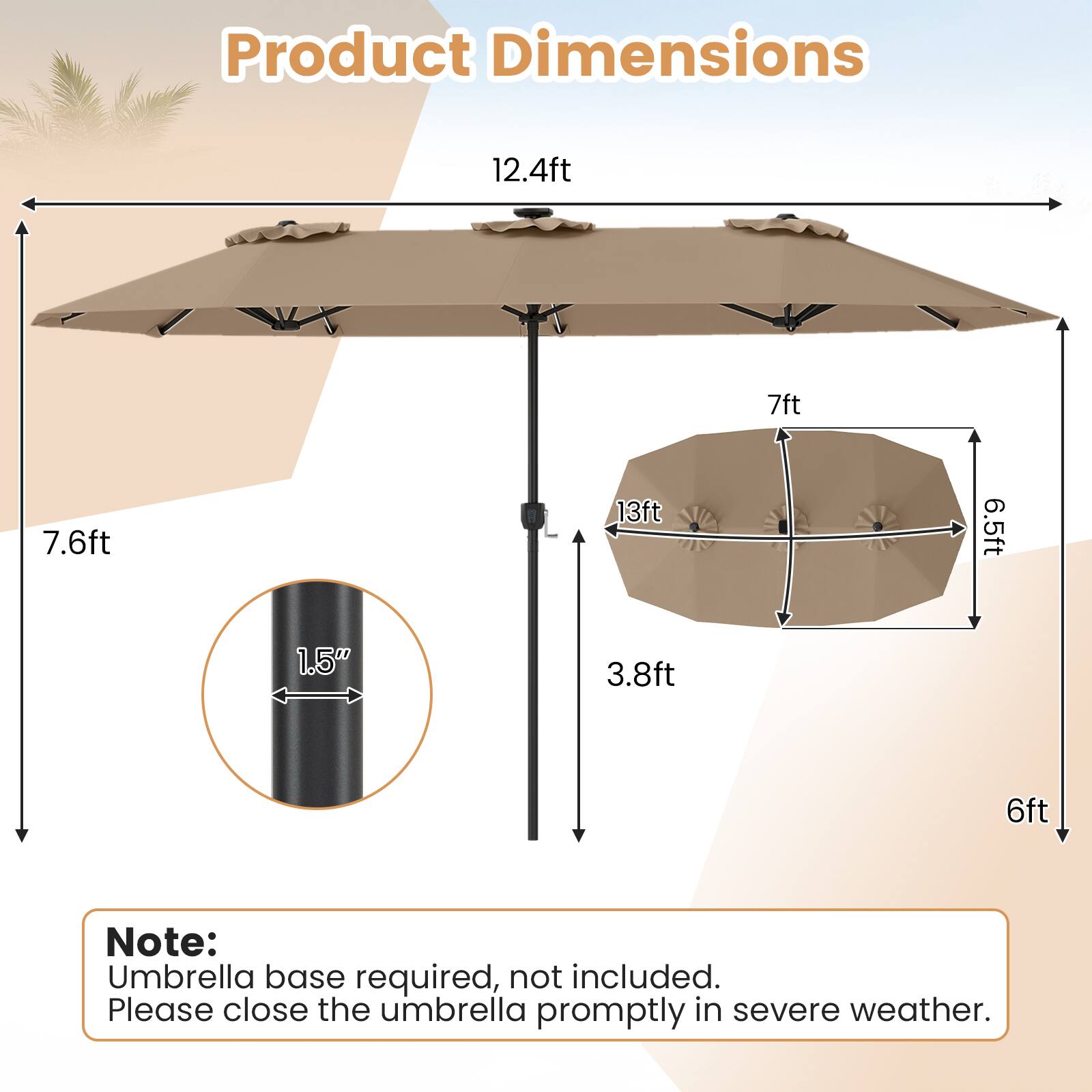 Product Dimensions: 12.4ft x 7ft x 7.6ft x 13ft x 6.5ft x 1.5" x 3.8ft x 6ft

Note: Umbrella base required, not included. Please close the umbrella promptly in severe weather.