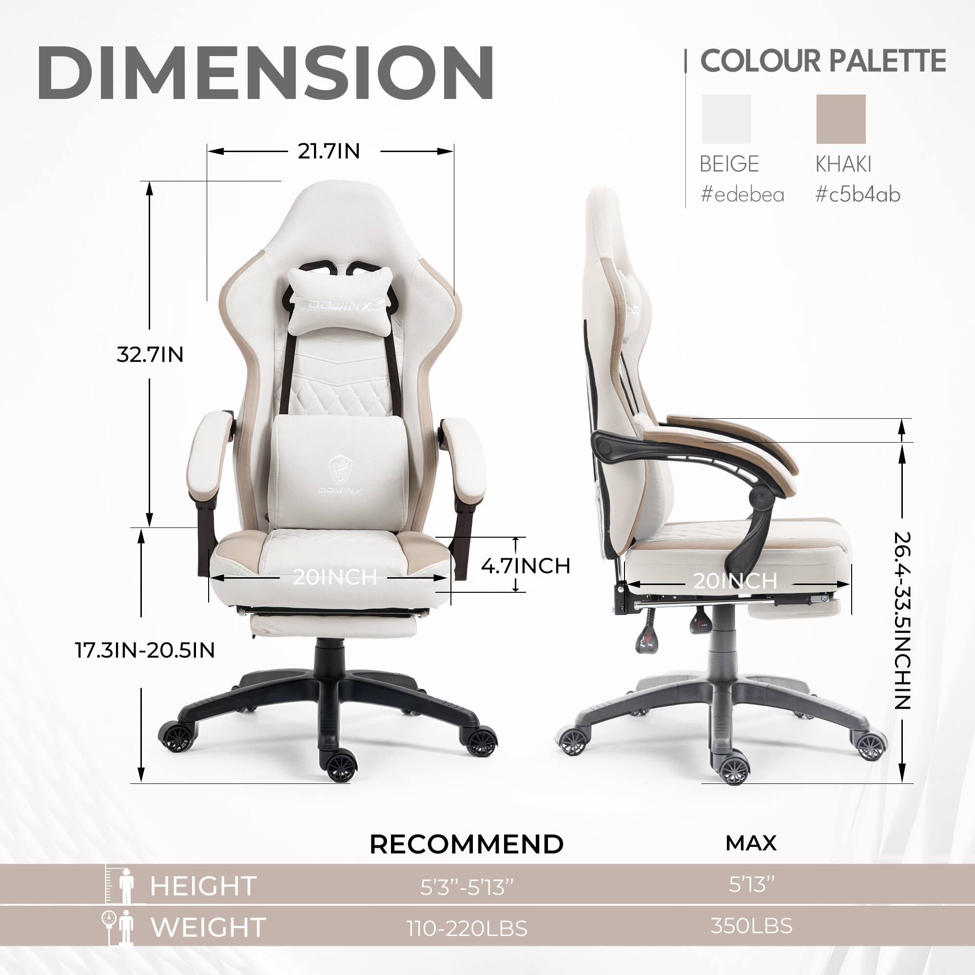 DIMENSION  
COLOUR PALETTE  
BEIGE #edebea  
KHAKI #c5b4ab  

21.7IN  
32.7IN  
17.3IN-20.5IN  
20INCH  
4.7INCH  
20INCH  
26.4-33.5INCH  

RECOMMEND  
HEIGHT 5'3"-5'13"  
WEIGHT 110-220LBS  

MAX  
HEIGHT 5'13"  
WEIGHT 350LBS