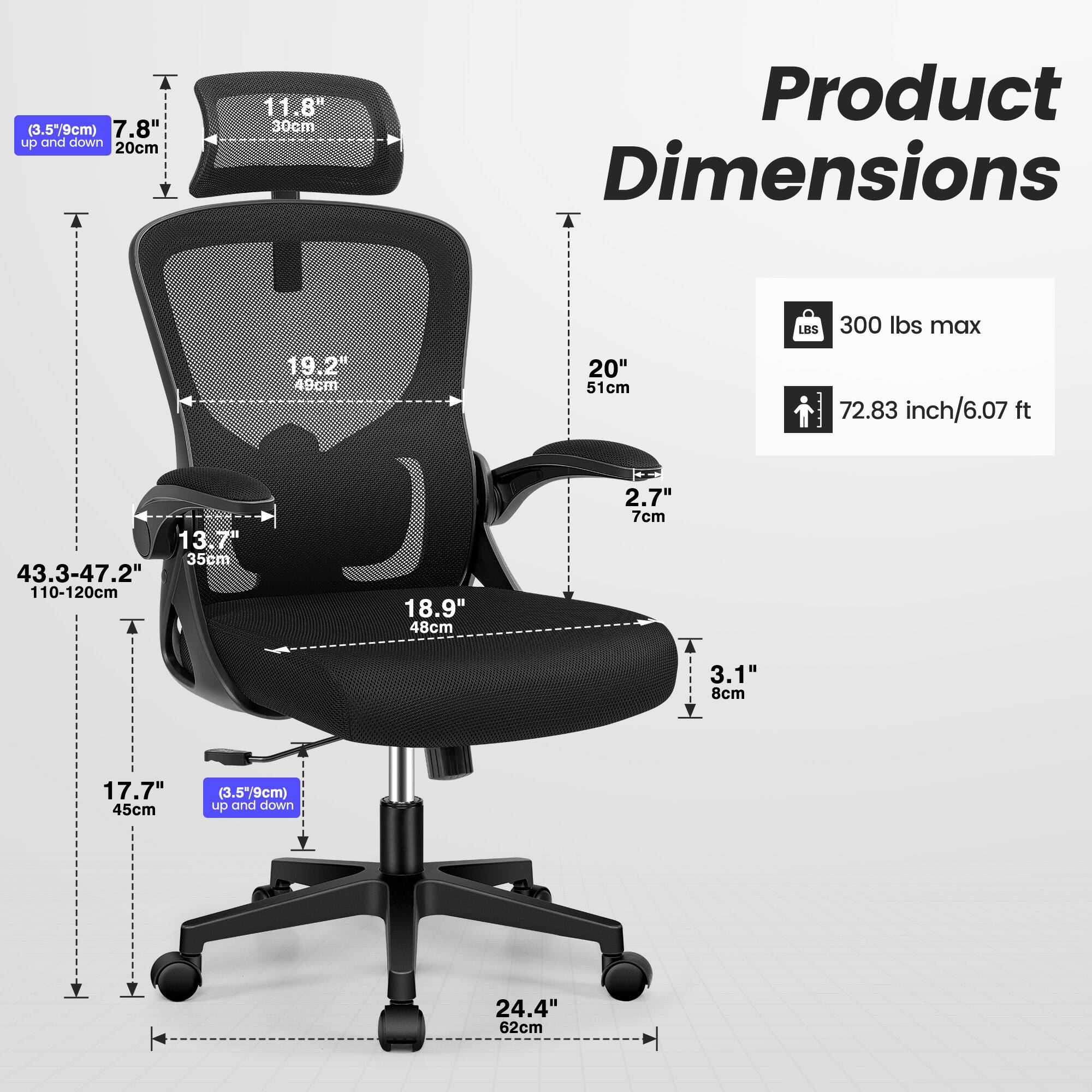 (3.5" 9cm) 7.8" up and down 20cm  
11.8" 30cm  
Product Dimensions  
T LBS 300 lbs max  
19.2" 49cm  
20" 51cm  
72.83 inch/6.07 ft  
13" 35cm  
43.3-47.2" 110-120cm  
T 18.9" 48cm  
2.7" 7cm  
3.1" 8cm  
17.7" 45cm  
(3.5" 9cm) up and down 24.4" 62cm