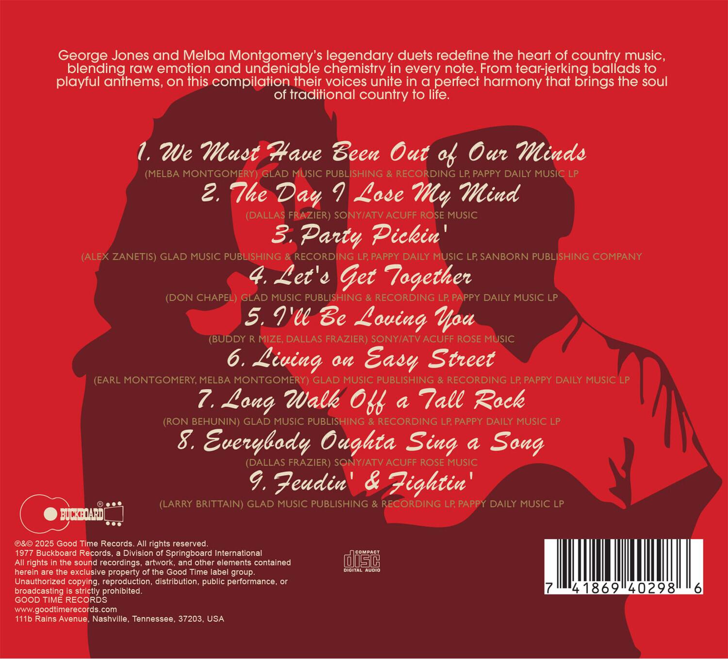 George Jones and Melba Montgomery's legendary duets redefine the heart of country music, blending raw emotion and undeniable chemistry in every note. From tear-jerking ballads to playful anthems, on this compilation their voices unite in a perfect harmony that brings the soul of traditional country life.

1. We Must Have Been Out of Our Minds  
   (MELBA MONTGOMERY) GLAD MUSIC PUBLISHING & RECORDING LP PAPPY DAILY MUSIC LP

2. The Day I Lose My Mind  
   (DALLAS FRAZIER) SONY/ATV ACUFF ROSE MUSIC

3. Party Pickin'  
   (ALEX ZANETIS) GLAD MUSIC PUBLISHING & RECORDING LP PAPPY DAILY MUSIC LP SANBORN PUBLISHING COMPANY

4. Let's Get Together  
   (DON CHAPEL) GLAD MUSIC PUBLISHING & RECORDING LP PAPPY DAILY MUSIC LP

5. I'll Be Loving You  
   (BUDDY MIZE, DALLAS FRAZIER) SONY/ATV ACUFF ROSE MUSIC

6. Living on Easy Street  
   (EARL MONTGOMERY, MELBA