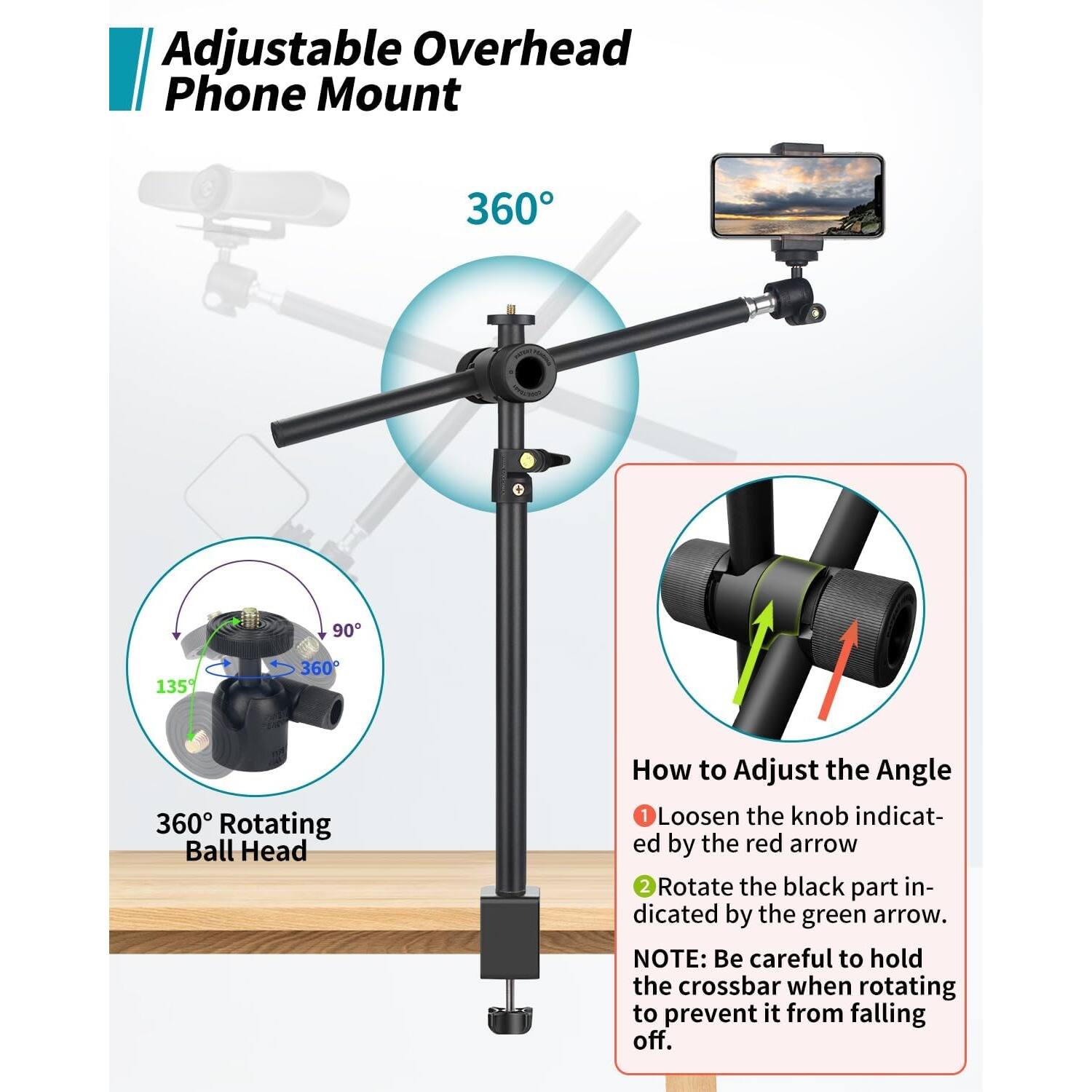 Adjustable Overhead Phone Mount
360° Rotating Ball Head
360°
How to Adjust the Angle
1. Loosen the knob indicated by the red arrow.
2. Rotate the black part indicated by the green arrow.
NOTE: Be careful to hold the crossbar when rotating to prevent it from falling.