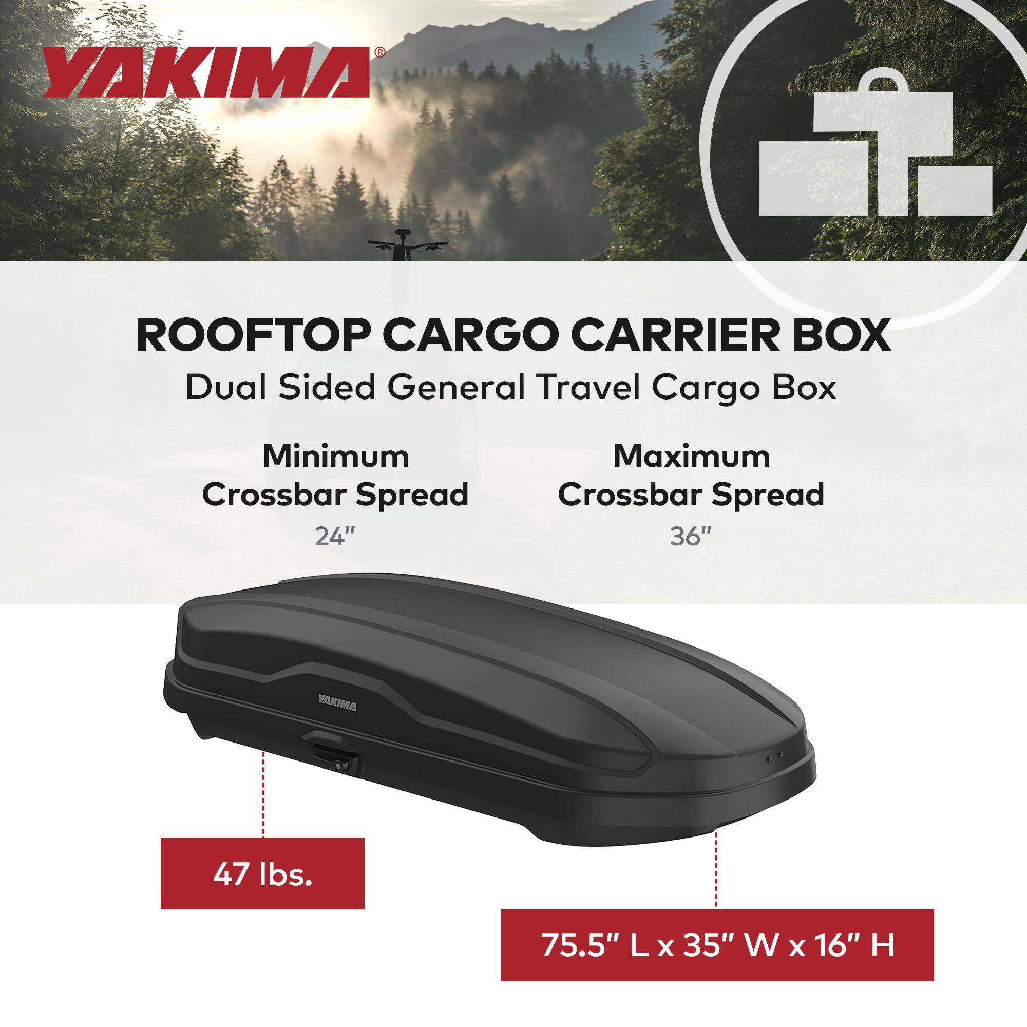 YAKIMA  
ROOFTOP CARGO CARRIER BOX  
Dual Sided General Travel Cargo Box  
Minimum Crossbar Spread 24"  
Maximum Crossbar Spread 36"  
47 lbs.  
75.5" L x 35" W x 16" H