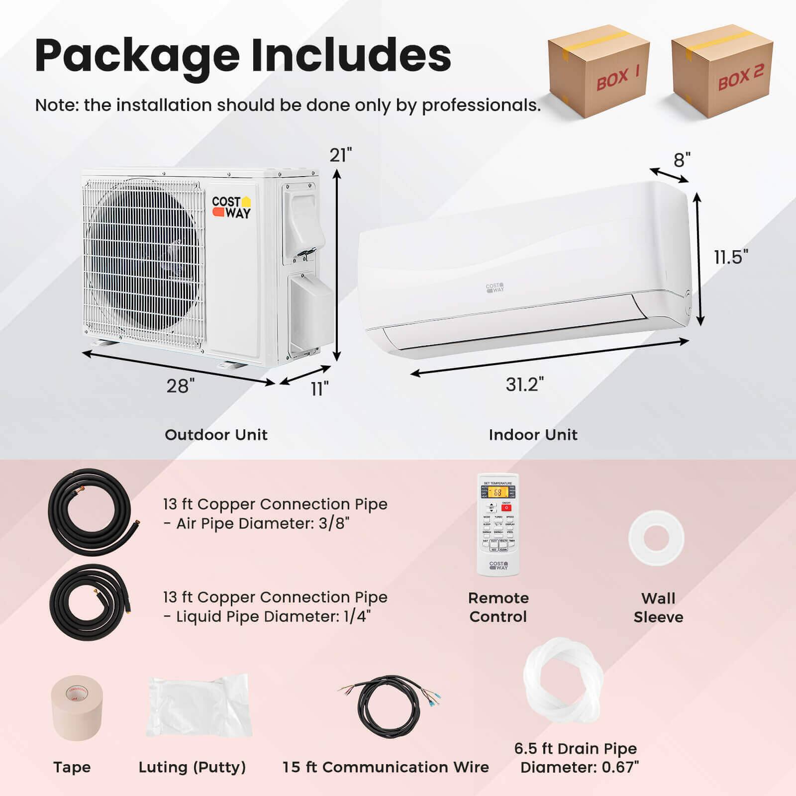Package Includes

Note: the installation should be done only by professionals.

BOX 1
BOX 2

Outdoor Unit
Indoor Unit

13 ft Copper Connection Pipe - Air Pipe Diameter: 3/8"
13 ft Copper Connection Pipe - Liquid Pipe Diameter: 1/4"
Remote Control
Wall Sleeve
Tape
Luting (Putty)
6.5 ft Drain Pipe
15 ft Communication Wire
Diameter: 0.67"