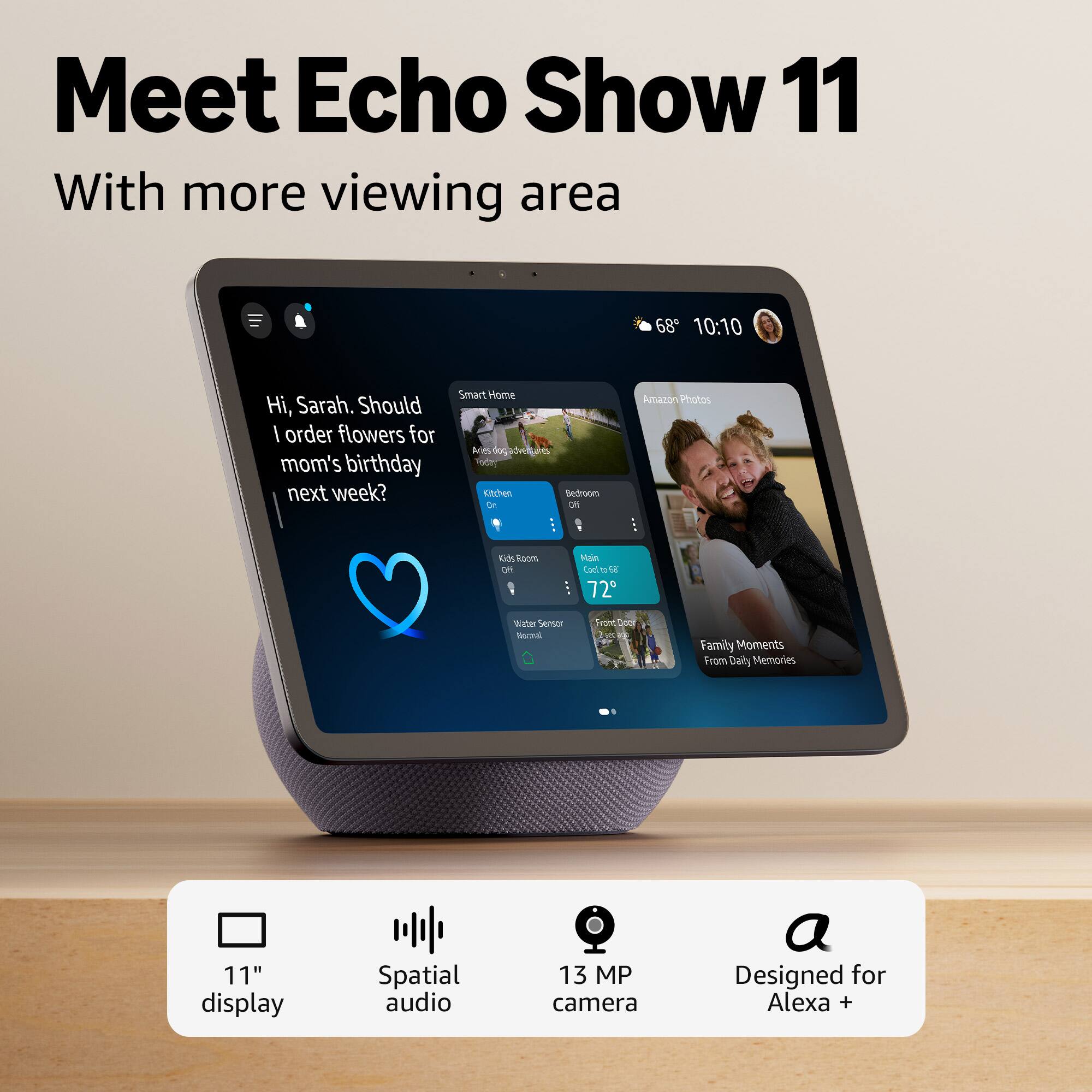 Meet Echo Show 11  
With more viewing area  

Hi, Sarah. Should I order flowers for mom's birthday next week?  

Smart Home  
Amazon Photos  
Family Moments From Daily Memories  

11" display  
Spatial audio  
13 MP camera  
Designed for Alexa +