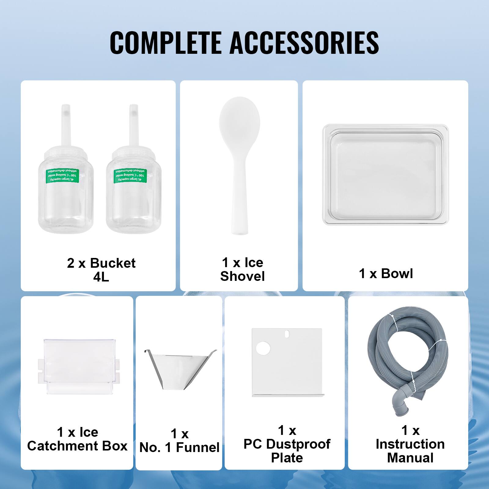 COMPLETE ACCESSORIES

2 X Bucket 4L
1 X Ice Shovel
1 X Bowl
1 X Ice Catchment Box No. 1 Funnel
1 X PC Dustproof Plate
1 X Instruction Manual