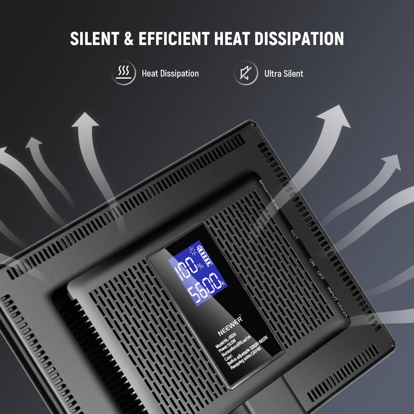 SILENT & EFFICIENT HEAT DISSIPATION

Heat Dissipation Ultra Silent

BRIGHTNESS CCT
100% 5600

NEEWER

Mode: NL

Illumination: 500Lm

3200K-5800K

Color: Built-in adjustable induction

Rendering: NO

OFF INPUT: 15V/2A