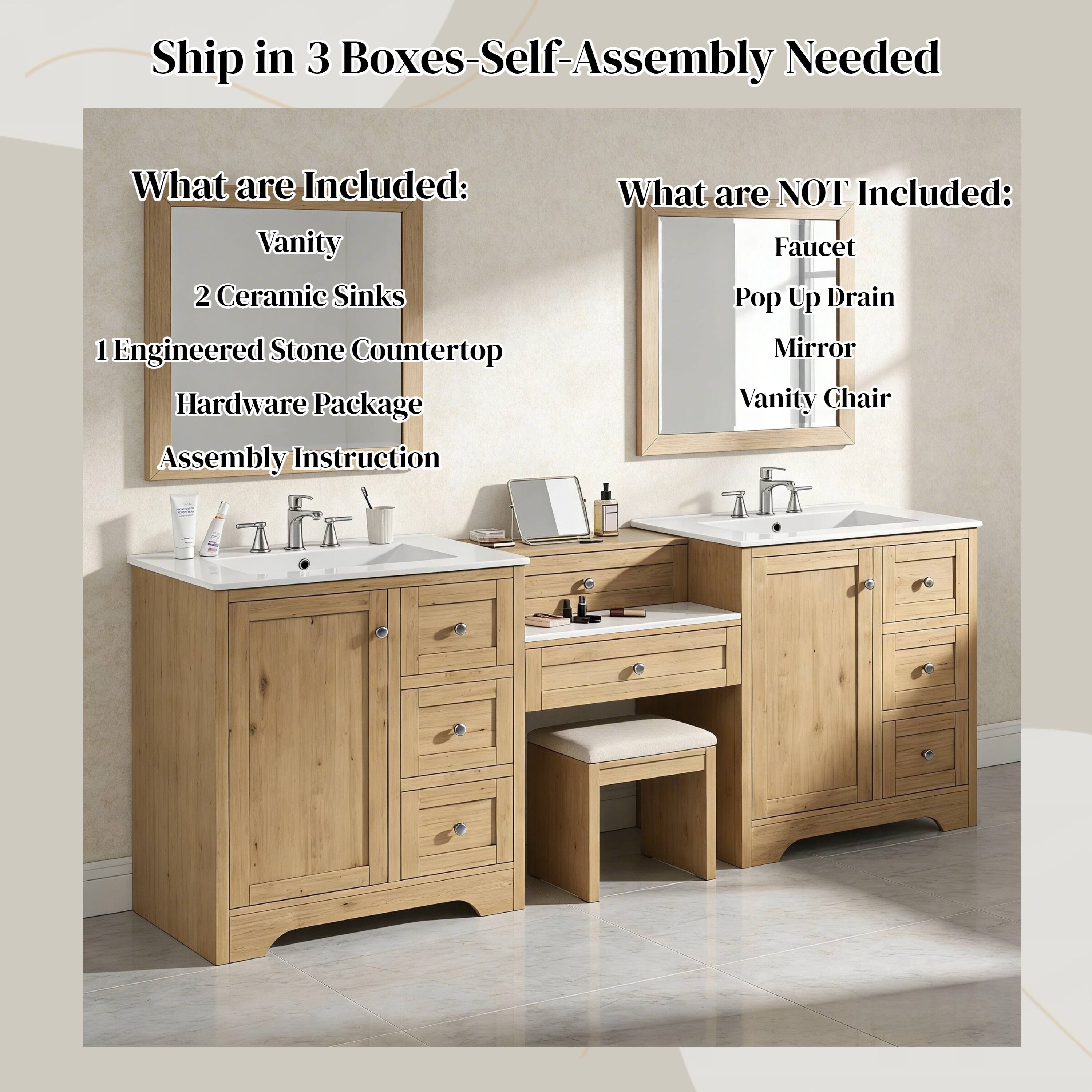 Ship in 3 Boxes - Self-Assembly Needed

What are Included:
- Vanity
- 2 Ceramic Sinks
- 1 Engineered Stone Countertop
- Hardware Package
- Assembly Instruction

What are NOT Included:
- Faucet
- Pop Up Drain
- Mirror
- Vanity Chair