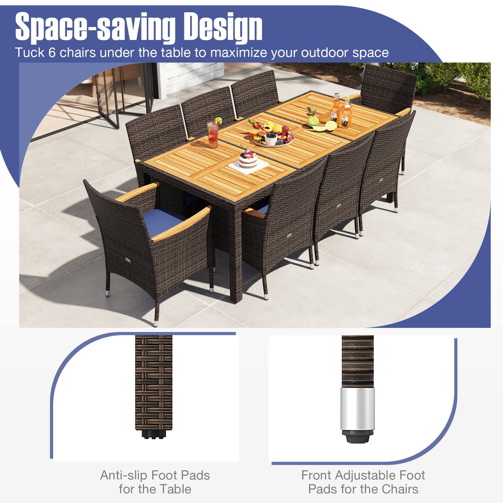 Space-saving Design  
Tuck 6 chairs under the table to maximize your outdoor space  

Anti-slip Foot Pads for the Table  

Front Adjustable Foot Pads for the Chairs