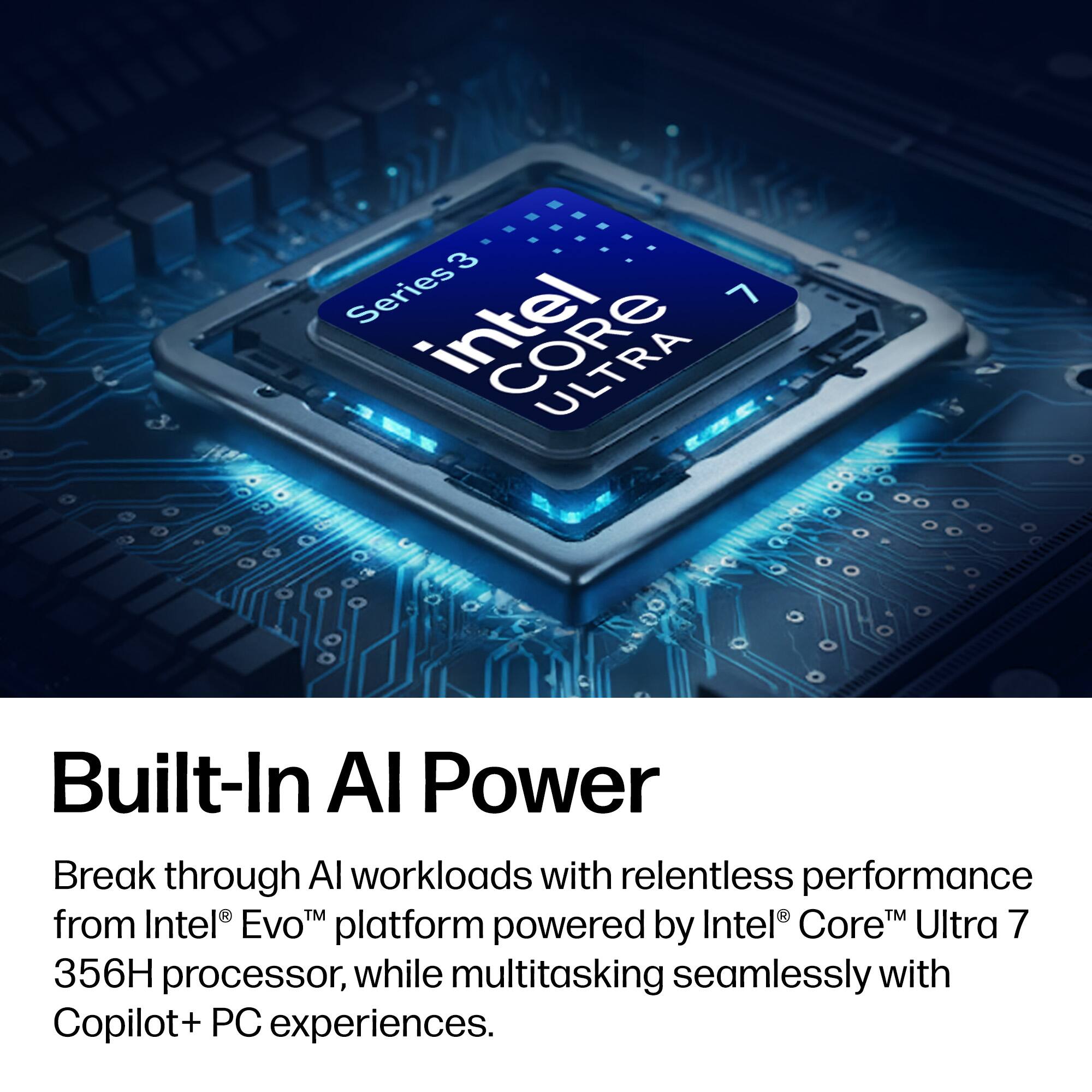 3 Series Intel Core Ultra 7 Built-In AI Power

Break through AI workloads with relentless performance from Intel® Evo™ platform powered by Intel® Core™ Ultra 7 356H processor, while multitasking seamlessly with Copilot+ PC experiences.
