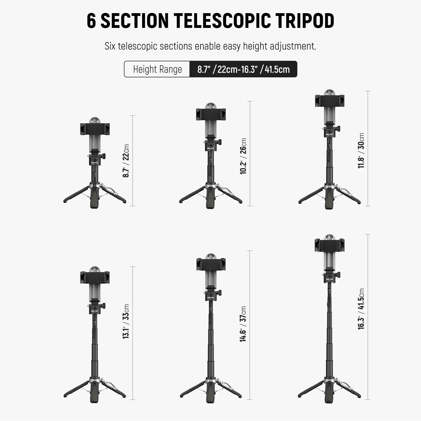 6 SECTION TELESCOPIC TRIPOD

Six telescopic sections enable easy height adjustment.

Height Range 8.7" / 22cm - 16.3" / 41.5cm

8.7" / 22cm
10.2" / 26cm
11.8" / 30cm
13.1" / 33cm
14.6" / 37cm
16.3" / 41.5cm