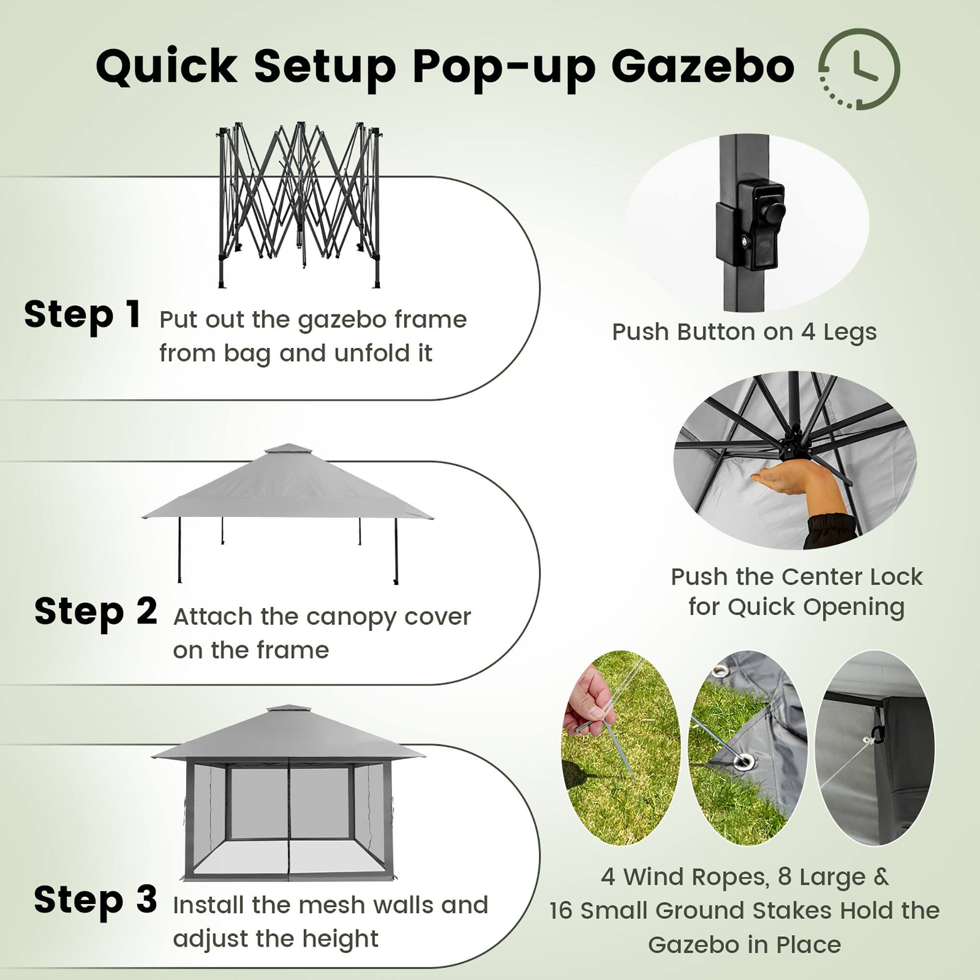 Quick Setup Pop-up Gazebo

Step 1: Put out the gazebo frame from the bag and unfold it. Push the button on 4 legs.

Step 2: Attach the canopy cover on the frame. Push the center lock for quick opening.

Step 3: Install the mesh walls and adjust the height.

4 Wind Ropes, 8 Large & 16 Small Ground Stakes Hold the Gazebo in Place.
