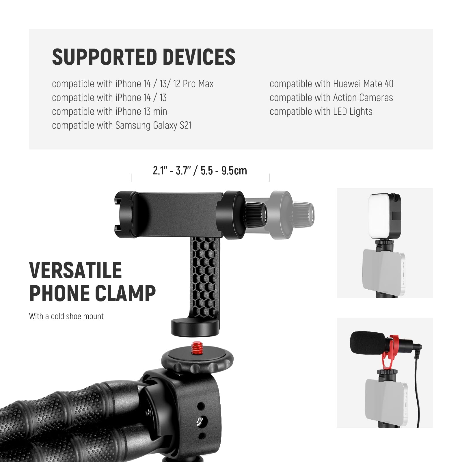 SUPPORTED DEVICES

- compatible with iPhone 14 / 13 / 12 Pro Max
- compatible with iPhone 14 / 13
- compatible with iPhone 13 min
- compatible with Samsung Galaxy S21
- compatible with Huawei Mate 40
- compatible with Action Cameras
- compatible with LED Lights

VERSATILE PHONE CLAMP

- With a cold shoe mount

2.1" - 3.7" / 5.5 - 9.5cm