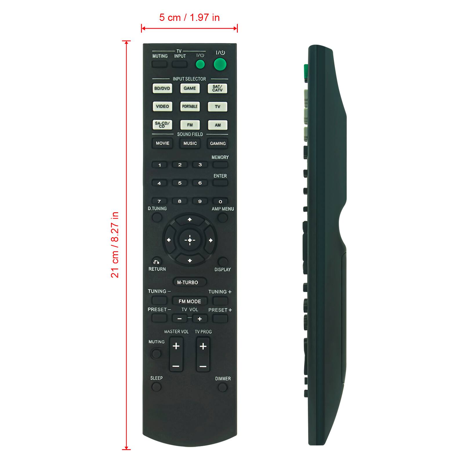 5 cm / 1.97 in

TV MUTING INPUT
1/0
I/O
INPUT SELECTOR
BD/DVD
GAME
SAT/ CATV
VIDEO
PORTABLE
TV
SA.CD/ CO
FM
AM
SOUND FIELD
MOVIE
MUSIC
GAMING
1
2
3
MEMORY
4
5
6
ENTER
7
8
9
0
D.TUNING
AMP MENU
RETURN
DISPLAY
M-TURBO
TUNING -
TUNING +
FM MODE
PRESET -
TV VOL
PRESET +
-
-
+
MASTER VOL
TV PROG
MUTING
+
+
SLEEP
DIMMER

21 cm / 8.27 in