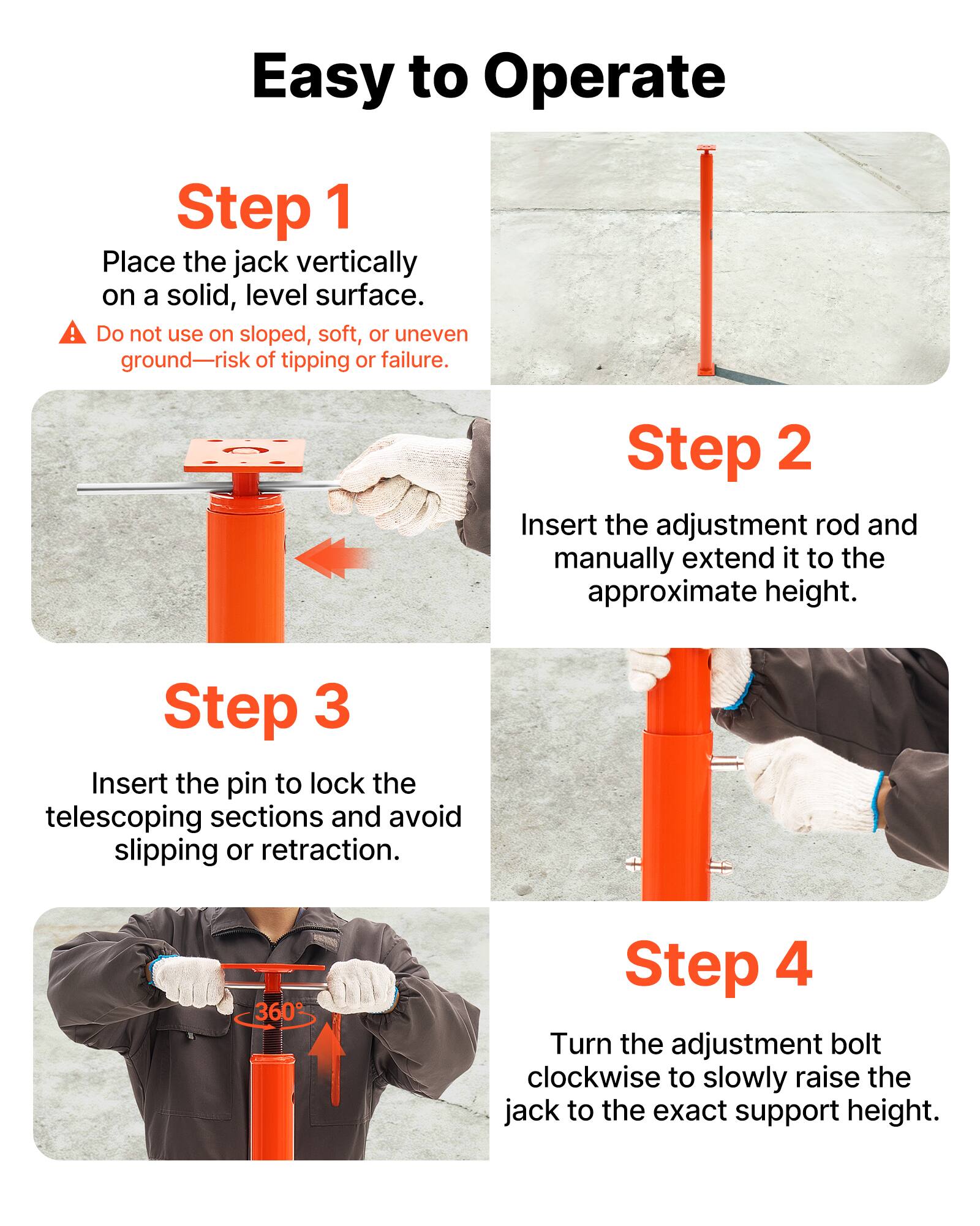 Easy to Operate!

Step 1: Place the jack vertically on a solid, level surface. Do not use on sloped, soft, or uneven ground—risk of tipping or failure.

Step 2: Insert the adjustment rod and manually extend it to the approximate height.

Step 3: Insert the pin to lock the telescoping sections and avoid slipping or retraction.

Step 4: Turn the adjustment bolt clockwise to slowly raise the jack to the exact support height.
