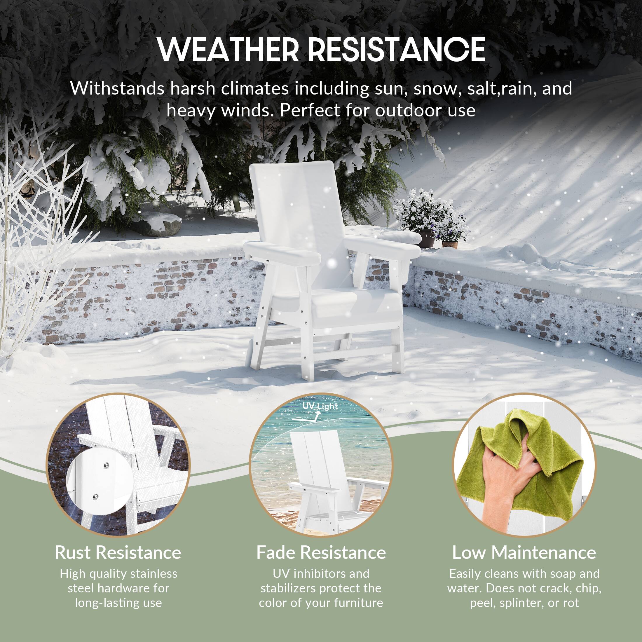 WEATHER RESISTANCE  
Withstands harsh climates including sun, snow, salt, rain, and heavy winds. Perfect for outdoor use.

- Rust Resistance  
  High quality stainless steel hardware for long-lasting use

- Fade Resistance  
  UV inhibitors and stabilizers protect the color of your furniture

- Low Maintenance  
  Easily cleans with soap and water. Does not crack, chip, peel, splinter, or rot