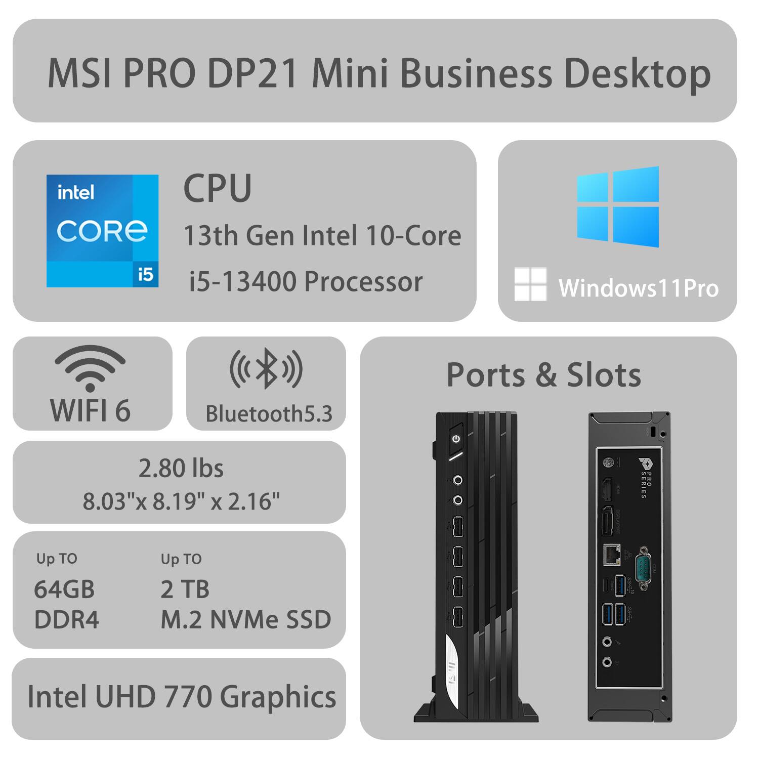 MSI PRO DP21 Mini Business Desktop

CPU  
13th Gen Intel 10-Core i5-13400 Processor

Windows 11 Pro

WIFI 6  
Bluetooth 5.3

Ports & Slots

2.80 lbs  
8.03" x 8.19" x 2.16"

Up to 64GB DDR4  
Up to 2 TB M.2 NVMe SSD

Intel UHD 770 Graphics