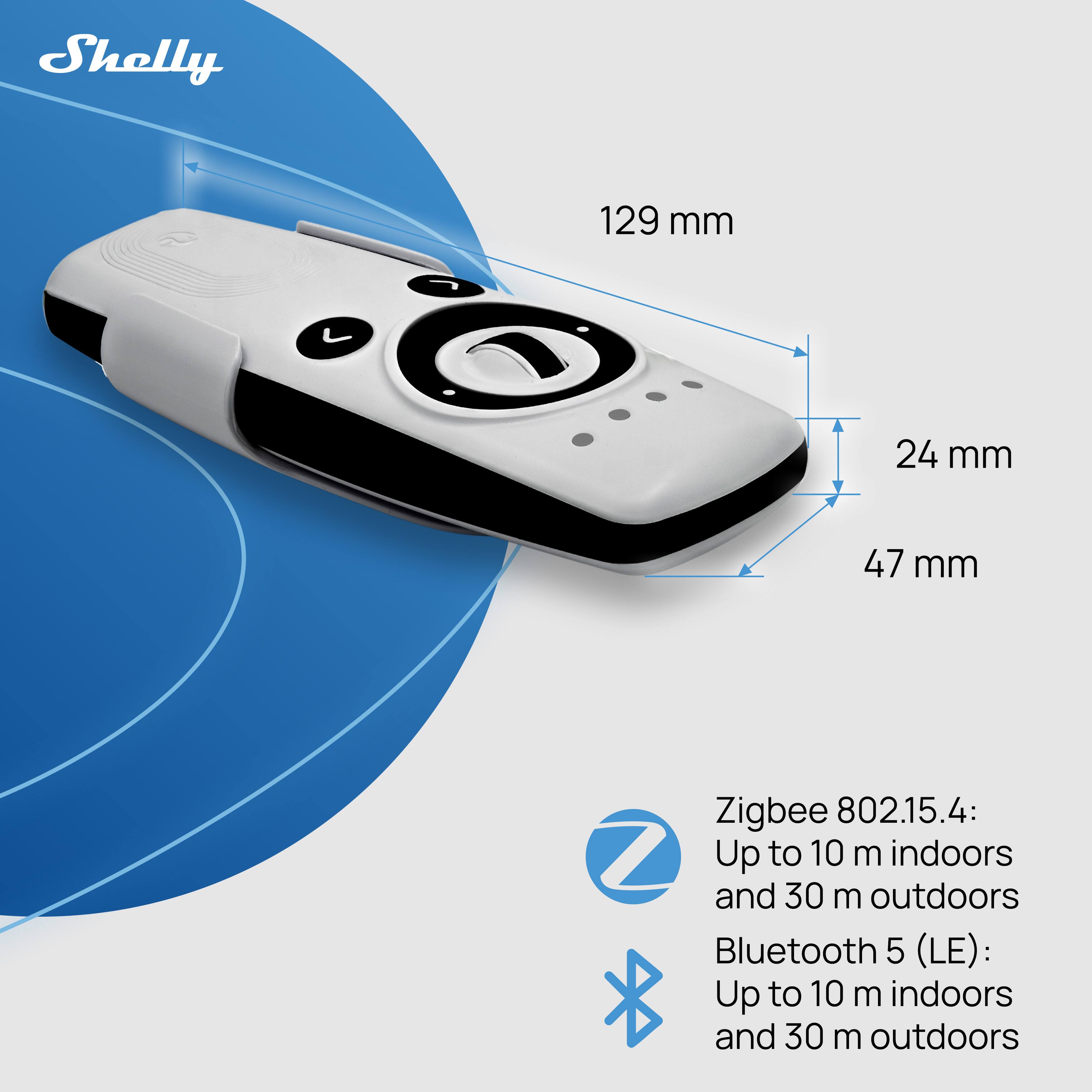 Shelly 129 mm 24 mm 47 mm

Zigbee 802.15.4: Up to 10 m indoors and 30 m outdoors

Bluetooth 5 (LE): Up to 10 m indoors and 30 m outdoors