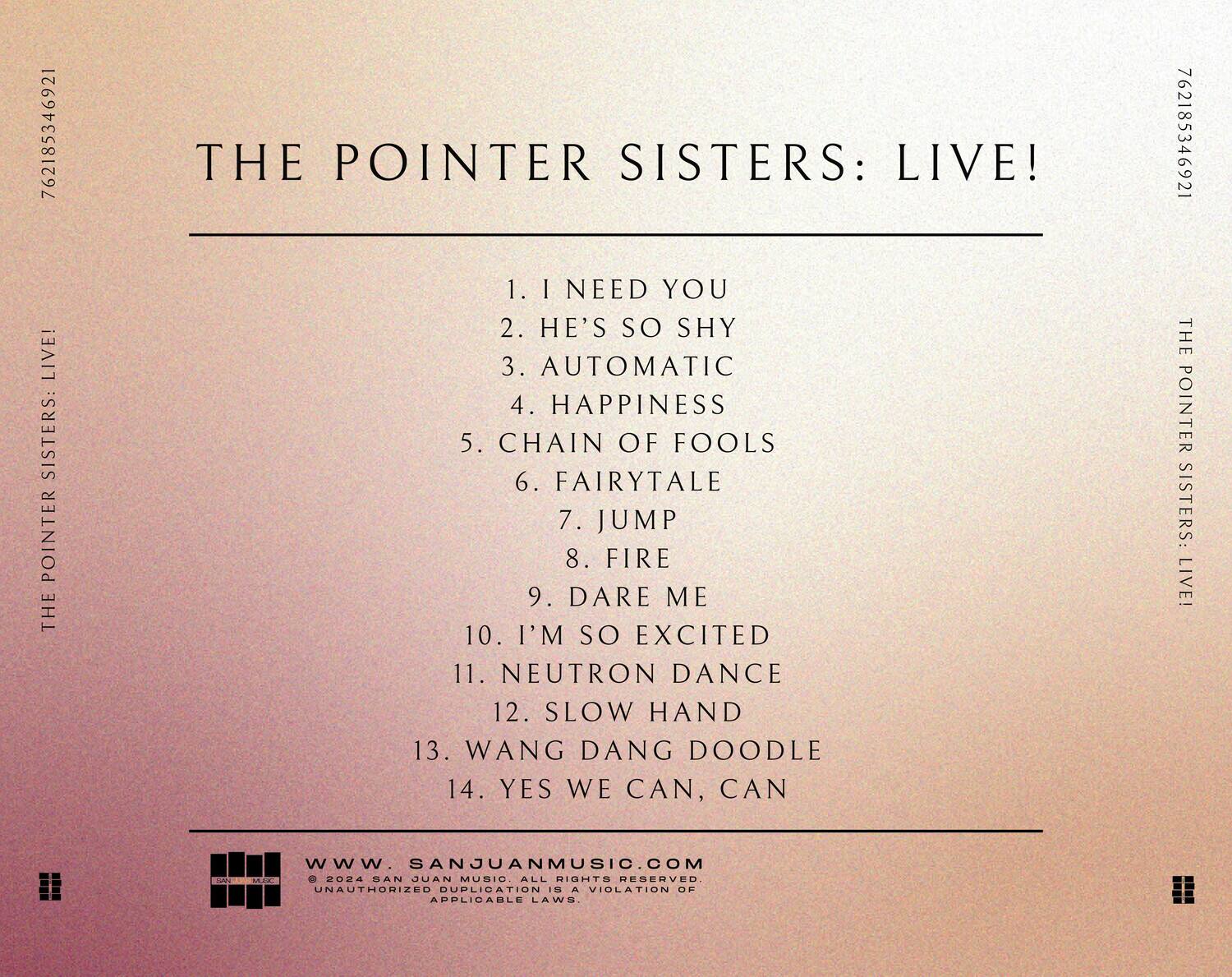 **THE POINTER SISTERS: LIVE!**

1. I NEED YOU  
2. HE'S SO SHY  
3. AUTOMATIC  
4. HAPPINESS  
5. CHAIN OF FOOLS  
6. FAIRYTALE  
7. JUMP  
8. FIRE  
9. DARE ME  
10. I'M SO EXCITED  
11. NEUTRON DANCE  
12. SLOW HAND  
13. WANG DANG DOODLE  
14. YES WE CAN, CAN  

---

**www.SANJUANMUSIC.COM**  
© 2024 SAN JUAN MUSIC. ALL RIGHTS RESERVED.  
UNAUTHORIZED DUPLICATION IS A VIOLATION OF APPLICABLE LAWS.