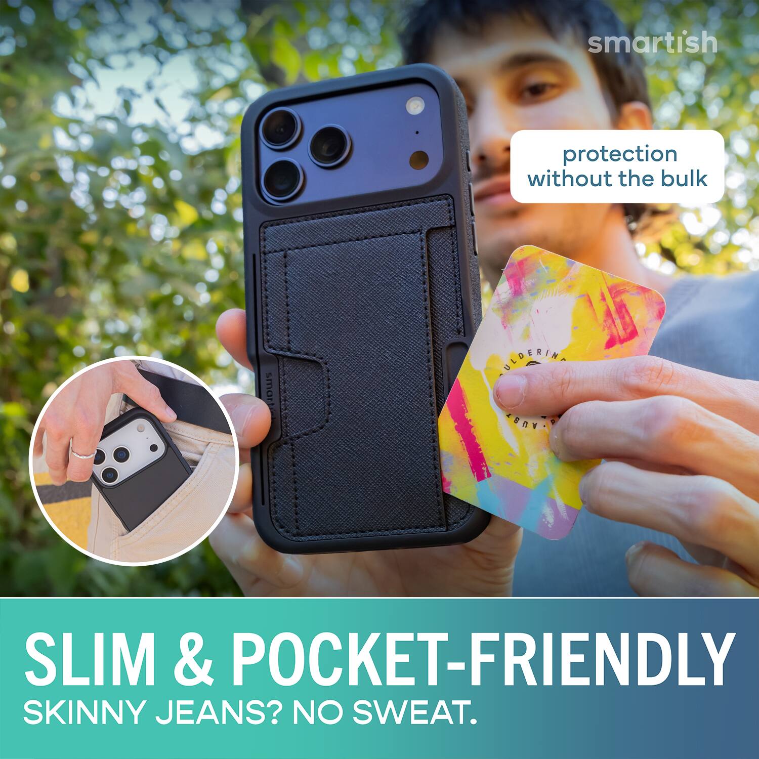 smartish protection without the bulk  
SLIM & POCKET-FRIENDLY  
SKINNY JEANS? NO SWEAT.