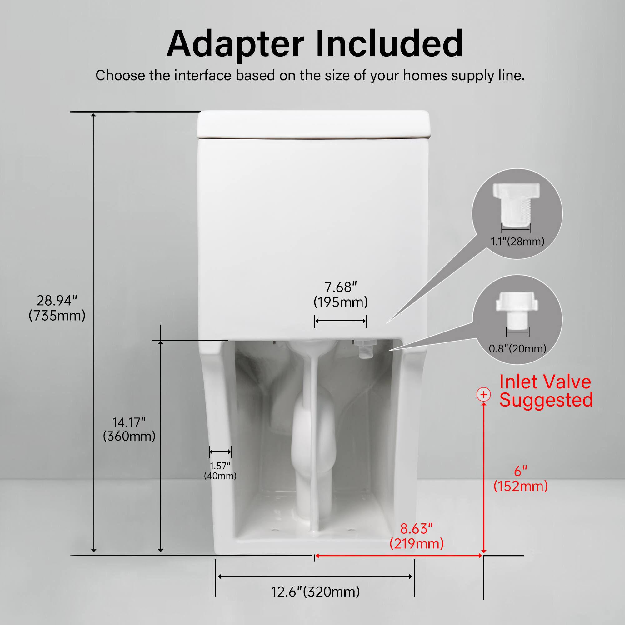 Adapter Included  
Choose the interface based on the size of your home's supply line.  

1.1" (28mm)  
28.94" (735mm)  
7.68" (195mm)  

0.8" (20mm)  
14.17" (360mm)  

Inlet Valve + Suggested  
1.57" (40mm)  
6" (152mm)  
8.63" (219mm)  
12.6" (320mm)