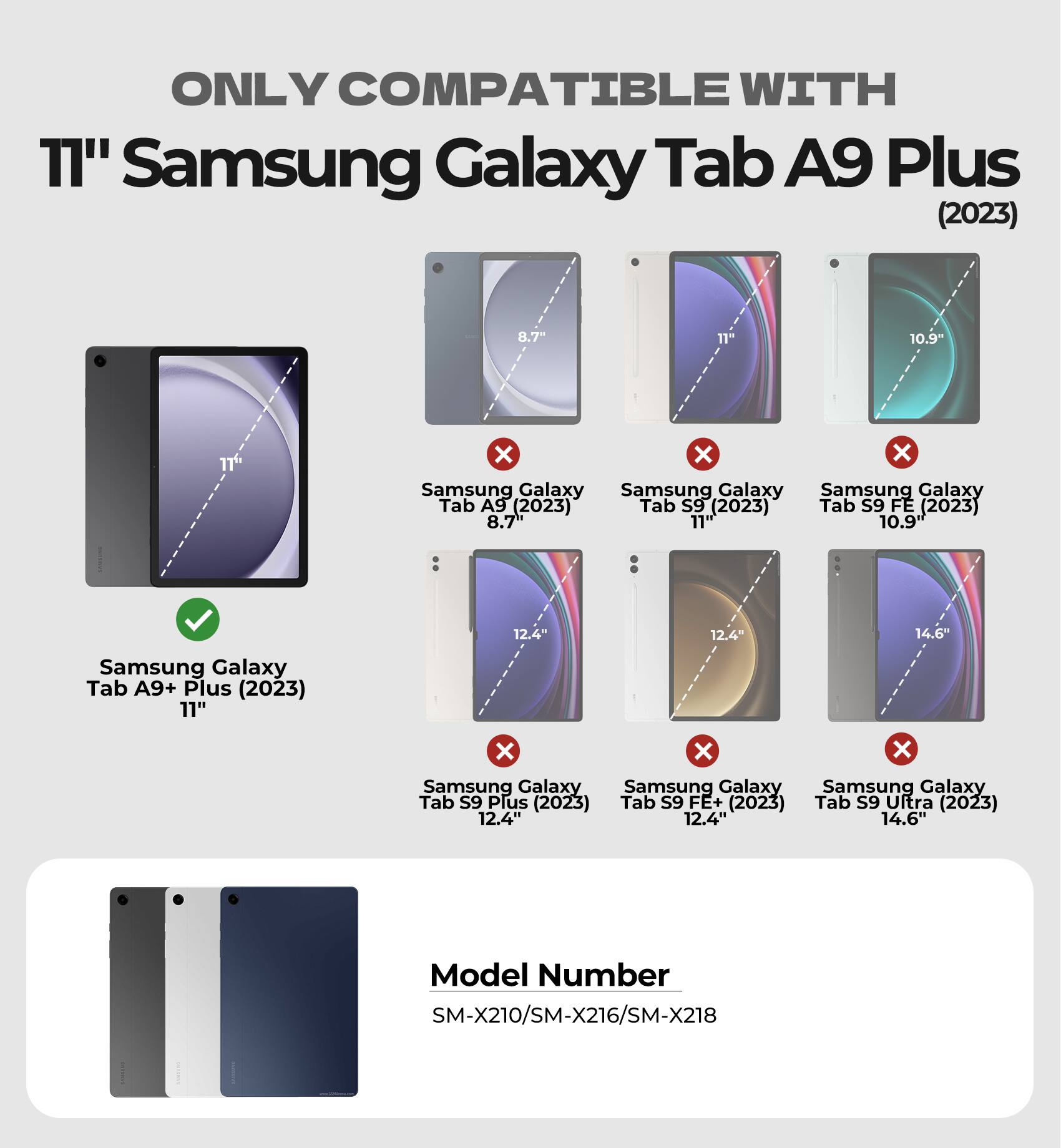 ONLY COMPATIBLE WITH  
11" Samsung Galaxy Tab A9 Plus (2023)  

- Samsung Galaxy Tab A9 (2023) 8.7"  
- Samsung Galaxy Tab S9 (2023) 11"  
- Samsung Galaxy Tab S9 FE (2023) 10.9"  
- Samsung Galaxy Tab A9+ Plus (2023) 11"  
- Samsung Galaxy Tab S9 Plus (2023) 12.4"  
- Samsung Galaxy Tab S9 FE+ (2023) 12.4"  
- Samsung Galaxy Tab S9 Ultra (2023) 14.6"  

Model Number  
SM-X210/SM-X216/SM-X218