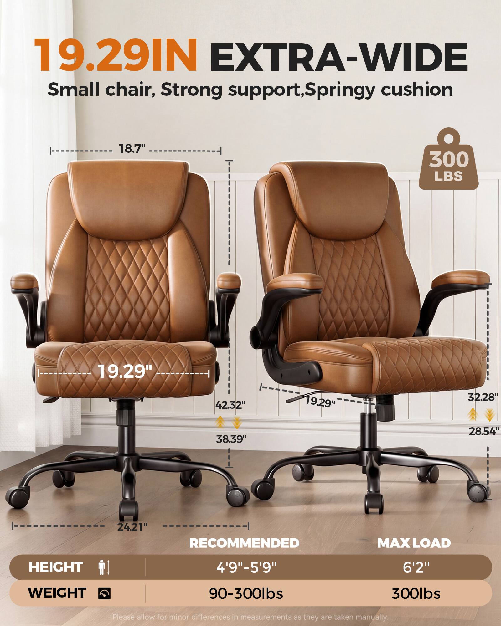 19.29IN EXTRA-WIDE  
Small chair, Strong support, Springy cushion  
18.7"  
300 LBS  
19.29"  
42.32"  
19.29"  
32.28"  
38.39"  
28.54"  
24.21"  
RECOMMENDED MAX LOAD  
HEIGHT 4'9"-5'9"  
WEIGHT 90-300lbs  
MAX LOAD 6'2" 300lbs  
Please allow for minor differences in measurements as they are taken manually.