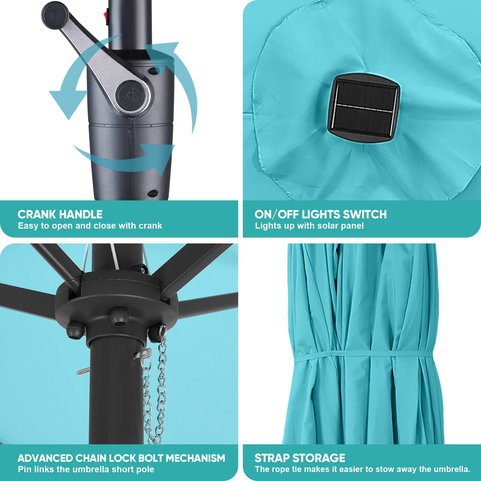- CRANK HANDLE
  - Easy to open and close with crank

- ON/OFF LIGHTS SWITCH
  - Lights up with solar panel

- ADVANCED CHAIN LOCK BOLT MECHANISM
  - Pin links the umbrella short pole

- STRAP STORAGE
  - The rope tie makes it easier to stow away the umbrella.