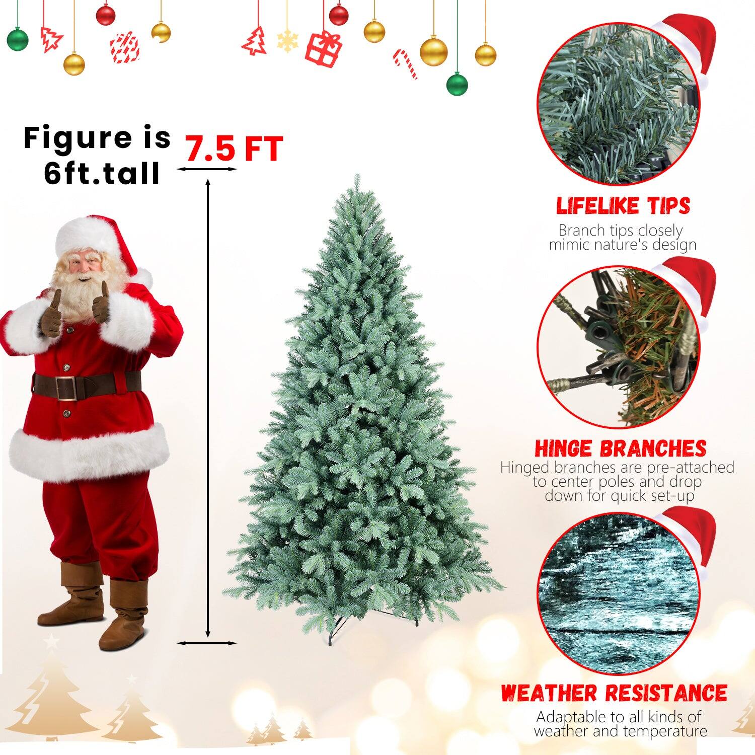 Figure is 7.5 FT  
6ft. tall  

LIFELIKE TIPS  
Branch tips closely mimic nature's design  

HINGE BRANCHES  
Hinged branches are pre-attached to center poles and drop down for quick set-up  

WEATHER RESISTANCE  
Adaptable to all kinds of weather and temperature