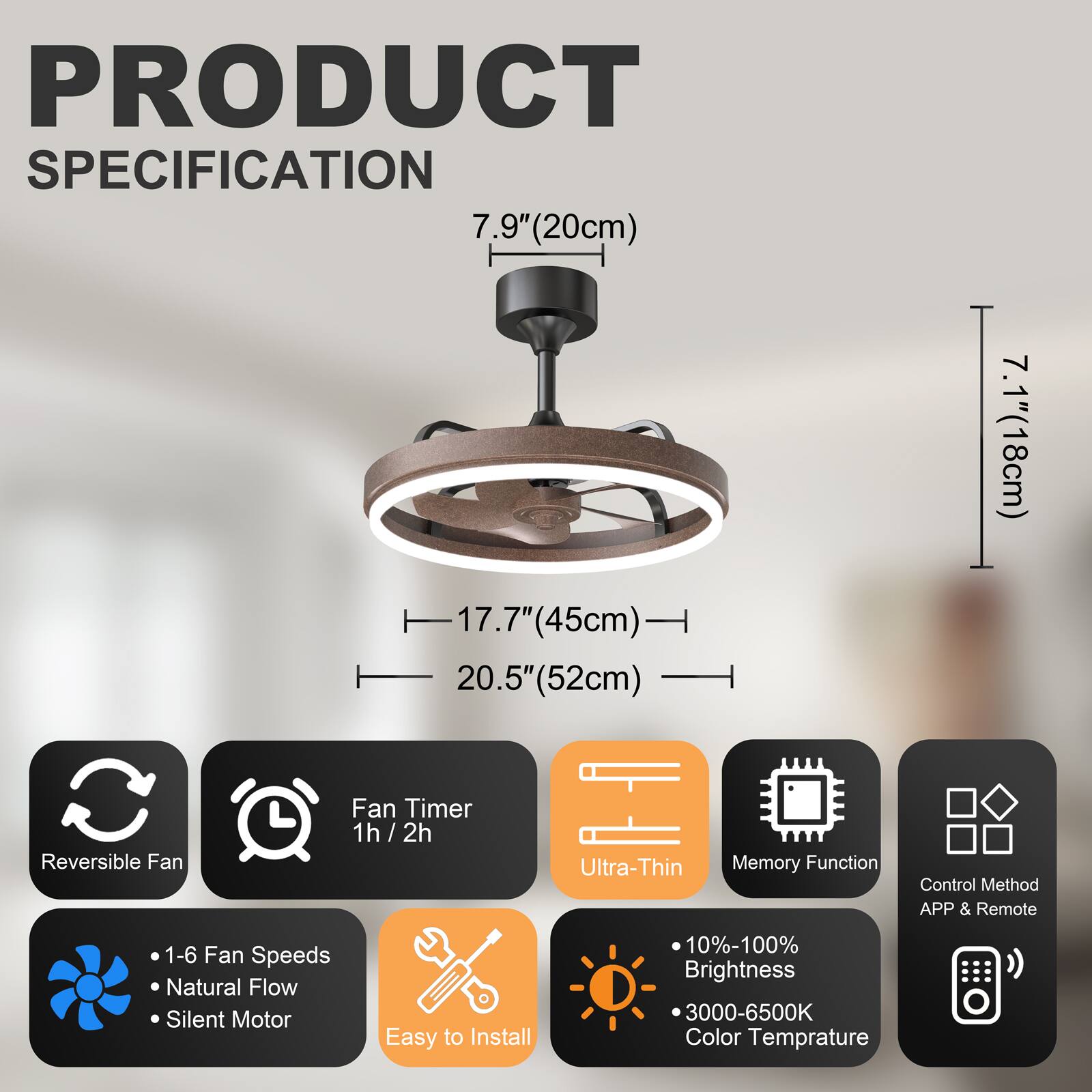 PRODUCT SPECIFICATION

- 7.9" (20cm)
- 17.7" (45cm)
- 20.5" (52cm)
- 7.1" (18cm)

Features:
- Reversible Fan
- Fan Timer: 1h / 2h
- Ultra-Thin
- Memory Function
- Control Method: APP & Remote
- 1-6 Fan Speeds
- Natural Flow
- Silent Motor
- Easy to Install
- 10%-100% Brightness
- 3000-6500K Color Temperature