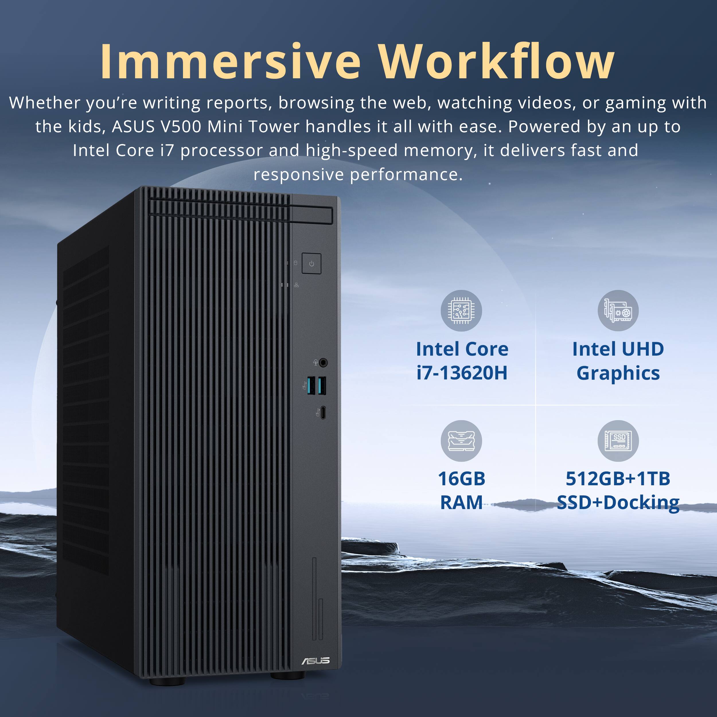 Immersive Workflow

Whether you're writing reports, browsing the web, watching videos, or gaming with the kids, ASUS V500 Mini Tower handles it all with ease. Powered by an up to Intel Core i7 processor and high-speed memory, it delivers fast and responsive performance.

- Intel Core i7-13620H
- Intel UHD Graphics
- 16GB RAM
- 512GB+1TB SSD+Docking