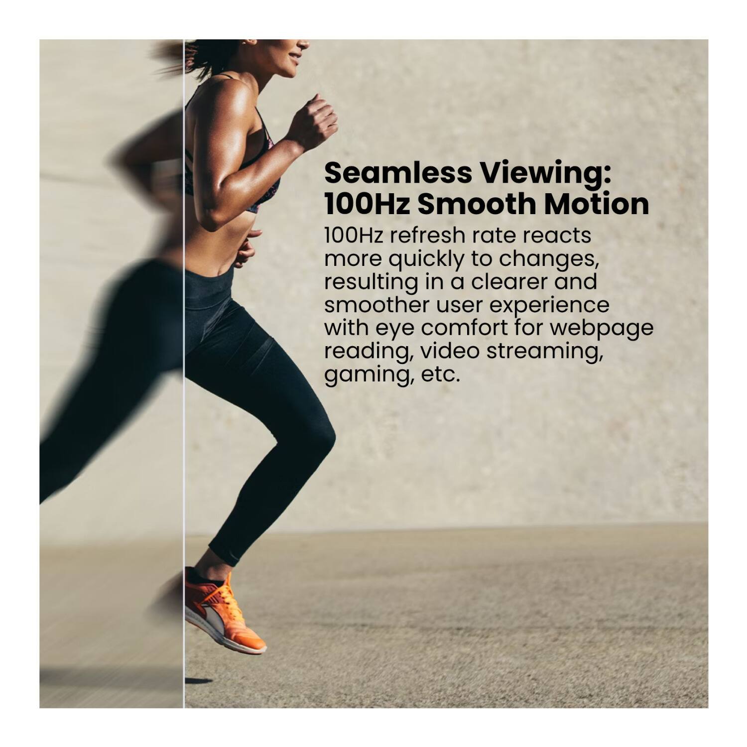 Seamless Viewing: 100Hz Smooth Motion  
100Hz refresh rate reacts more quickly to changes, resulting in a clearer and smoother user experience with eye comfort for webpage reading, video streaming, gaming, etc.