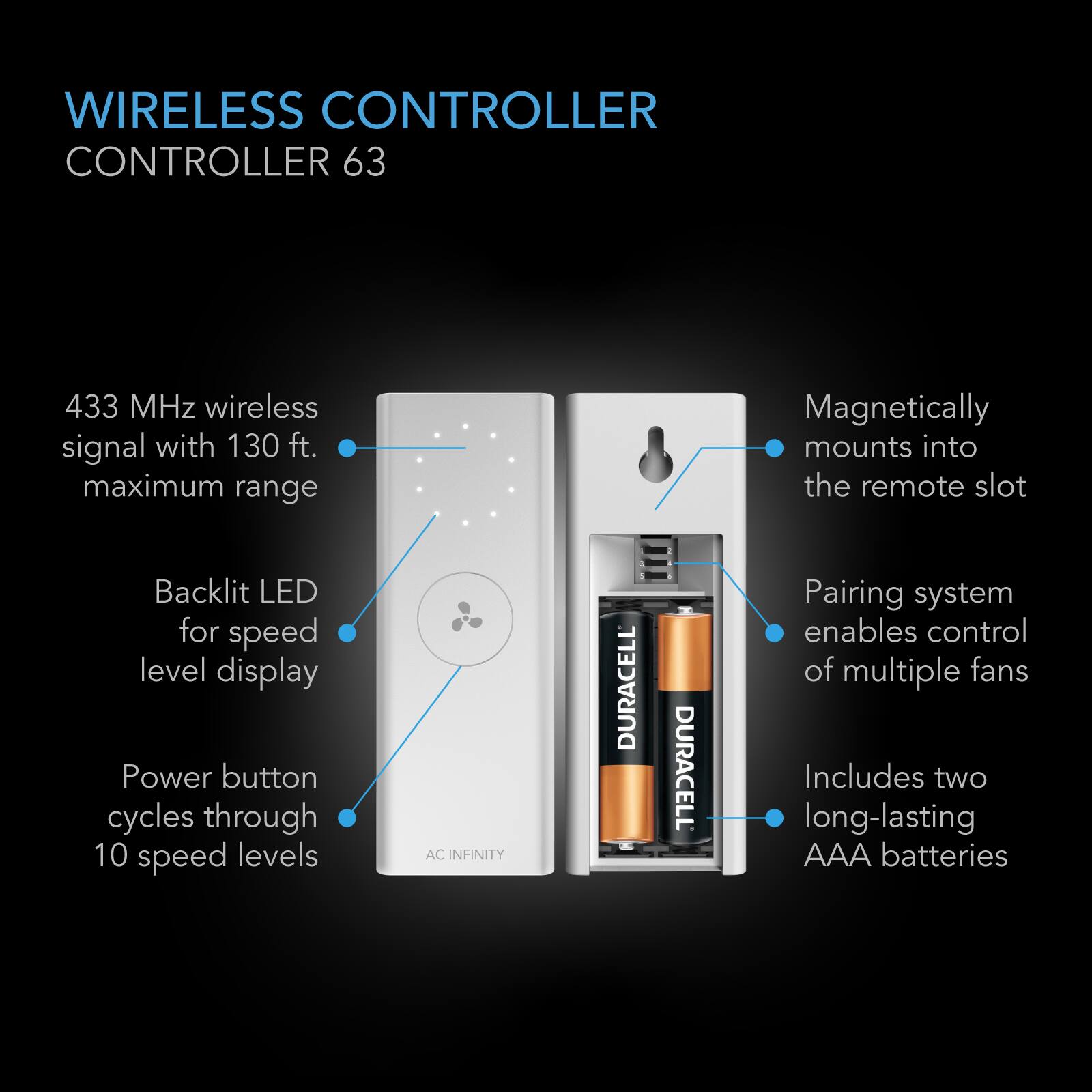 WIRELESS CONTROLLER  
CONTROLLER 63

433 MHz wireless signal with 130 ft. maximum range  
Backlit LED for speed level display  
Power button cycles through 10 speed levels

AC INFINITY

DURACELL  
DURACELL

Magnetically mounts into the remote slot  
Pairing system enables control of multiple fans  
Includes two long-lasting AAA batteries