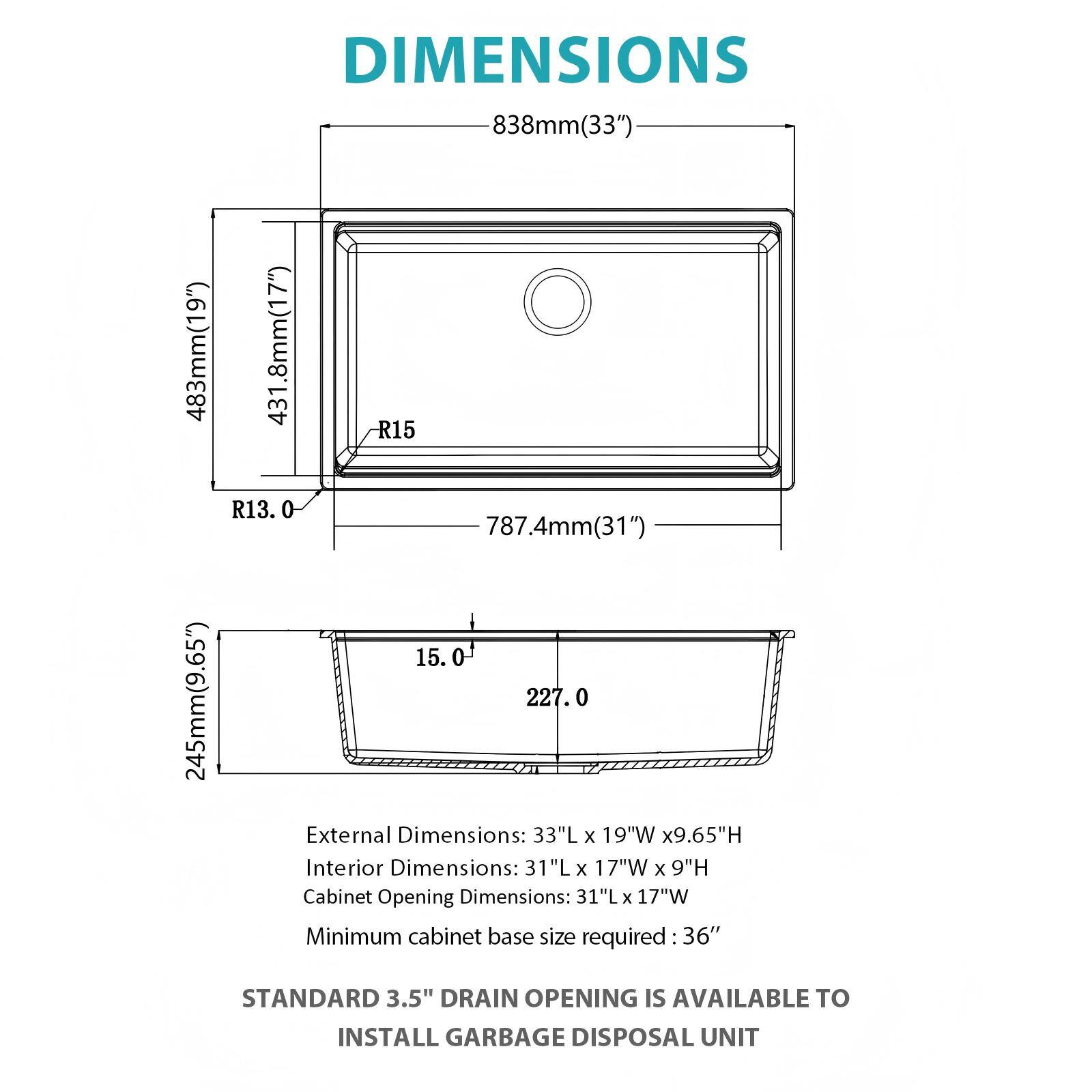 DIMENSIONS

- 838mm (33")
- 483mm (19")
- 245mm (9.65")
- 431.8mm (17")
- R15
- R13.0
- 787.4mm (31")
- 227.0

External Dimensions: 33"L x 19"W x 9.65"H  
Interior Dimensions: 31"L x 17"W x 9"H  
Cabinet Opening Dimensions: 31"L x 17"W  
Minimum cabinet base size required: 36"

STANDARD 3.5" DRAIN OPENING IS AVAILABLE TO INSTALL GARBAGE DISPOSAL UNIT