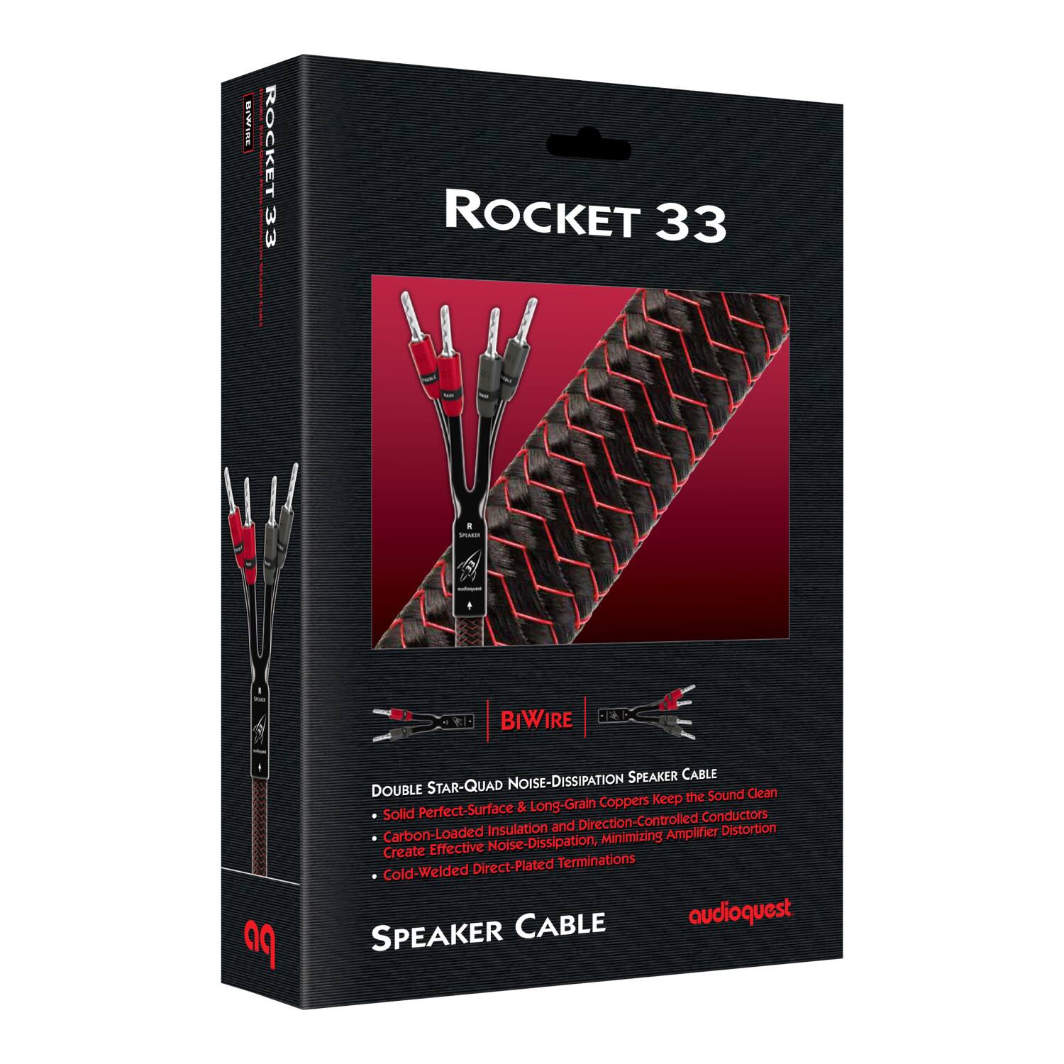 BE ROCKET 33 | i ROCKET 33 d - - I - - D BIWIRE 12 1 po SPEAKER CABLE DOUBLE STAR-QUAD NOISE-DISSIPATION the Sound Clean & Long-Grain Coppers Keep Solid Perfect-Surface Conductors Insulation and Direction-Controlled Distortion Carbon-Loaded Minimizing Amplifier Create Effective Noise-Dissipation, Direct-Plated Terminations Cold-Welded CABLE audioquest SPEAKER

ROCKET 33

BIVWIRE

DOUBLE STAR-QUAD NOISE-DISSIPATION SPEAKER CABLE
- Solid Perfect-Surface & Long-Grain Coppers Keep the Sound Clean
- Carbon-Loaded Insulation and Direction-Controlled Conductors
- Create Effective Noise-Dissipation, Minimizing Amplifier Distortion
- Cold-Welded Direct-Plated Terminations

SPEAKER CABLE

audioquest