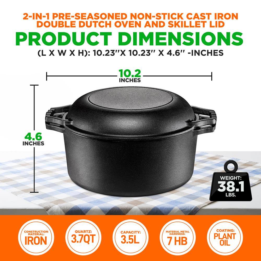 2-IN-1 PRE-SEASONED NON-STICK CAST IRON DOUBLE DUTCH OVEN AND SKILLET LID

PRODUCT DIMENSIONS (L X W X H): 10.23" X 10.23" X 4.6" - INCHES

WEIGHT: 38.1 LBS.

CONSTRUCTION MATERIAL: IRON

QUARTZ: 3.7 QT

CAPACITY: 3.5 L

MATERIAL METAL HARDNESS: 7 HB

COATING: PLANT OIL