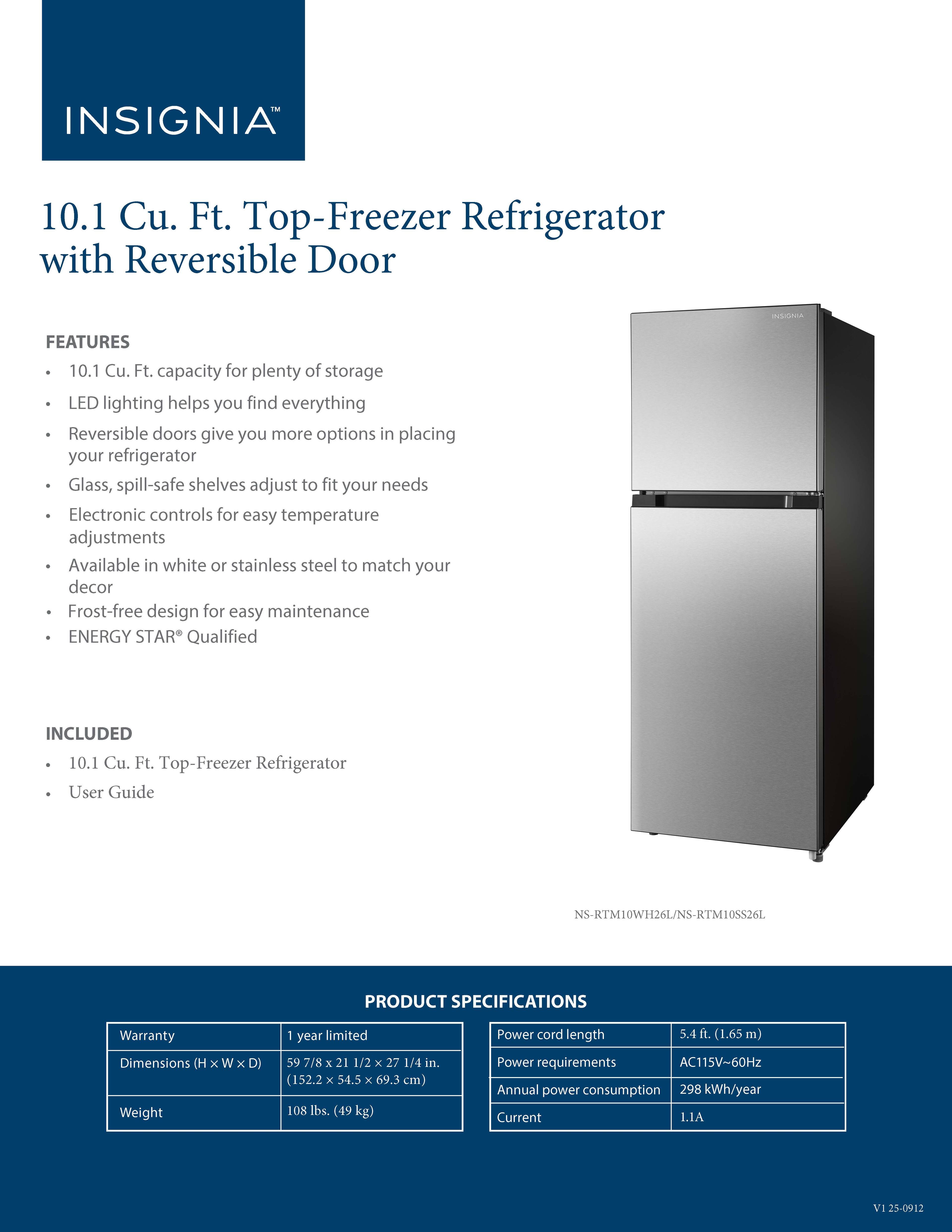 **INSIGNIA™ 10.1 Cu. Ft. Top-Freezer Refrigerator with Reversible Door**

**FEATURES**
- 10.1 Cu. Ft. capacity for plenty of storage
- LED lighting helps you find everything
- Reversible doors give you more options in placing your refrigerator
- Glass, spill-safe shelves adjust to fit your needs
- Electronic controls for easy temperature adjustments
- Available in white or stainless steel to match your decor
- Frost-free design for easy maintenance
- ENERGY STAR® Qualified

**INCLUDED**
- 10.1 Cu. Ft. Top-Freezer Refrigerator
- User Guide

**PRODUCT SPECIFICATIONS**
- Warranty: 1 year limited
- Dimensions (H x W x D): 59 7/8" x 21 1/2" x 27 1/4" (152.2 cm x 54.5 cm x 69.3 cm)
- Weight: 108 lbs. (49 kg)
- Power cord length: 5.4 ft. (1.65 m)
- Power requirements: AC115V-60Hz
- Annual power consumption: 