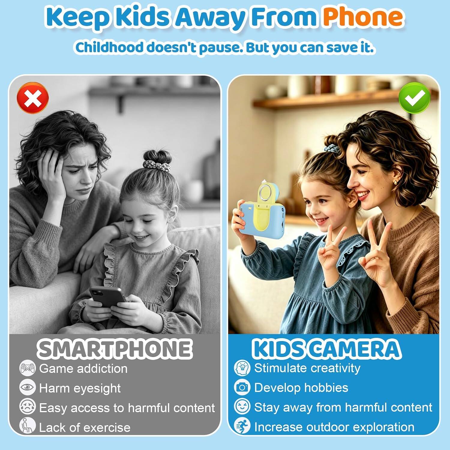 Keep Kids Away From Phone  
Childhood doesn't pause. But you can save it.

SMARTPHONE  
- Game addiction  
- Harm eyesight  
- Easy access to harmful content  
- Lack of exercise

KIDS CAMERA  
- Stimulate creativity  
- Develop hobbies  
- Stay away from harmful content  
- Increase outdoor exploration