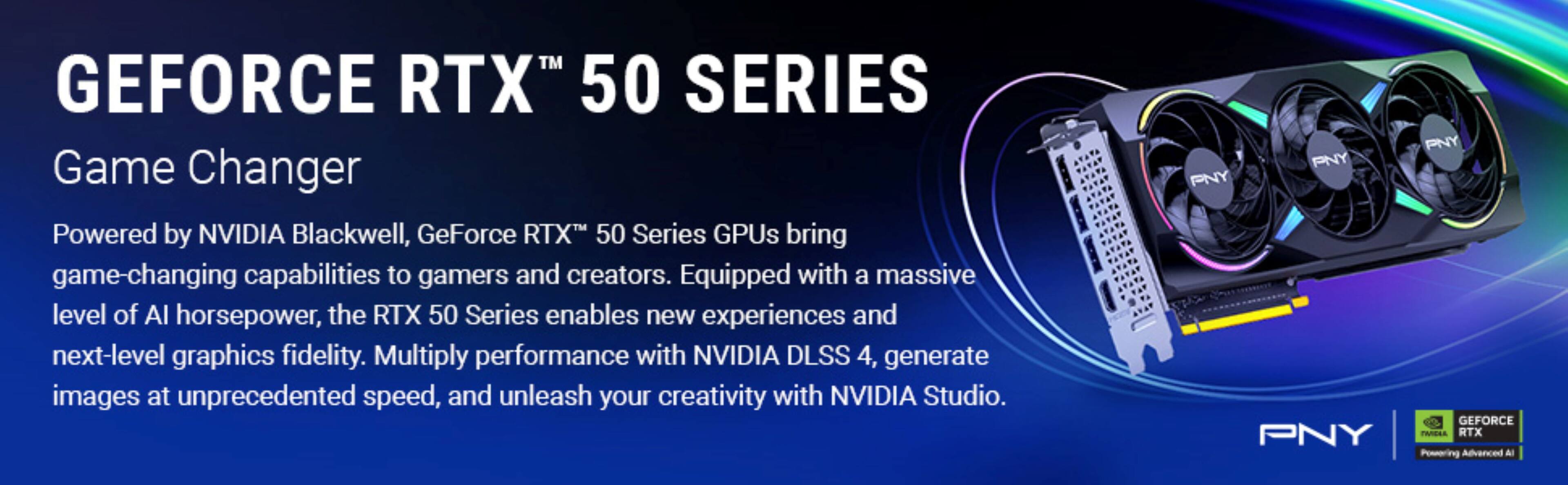GEFORCE RTX™ 50 SERIES

Game Changer

Powered by NVIDIA Blackwell, GeForce RTX™ 50 Series GPUs bring game-changing capabilities to gamers and creators. Equipped with a massive level of AI horsepower, the RTX 50 Series enables new experiences and next-level graphics fidelity. Multiply performance with NVIDIA DLSS 4, generate images at unprecedented speed, and unleash your creativity with NVIDIA Studio.

PNY

GEFORCE RTX™ Powering Advanced AI
