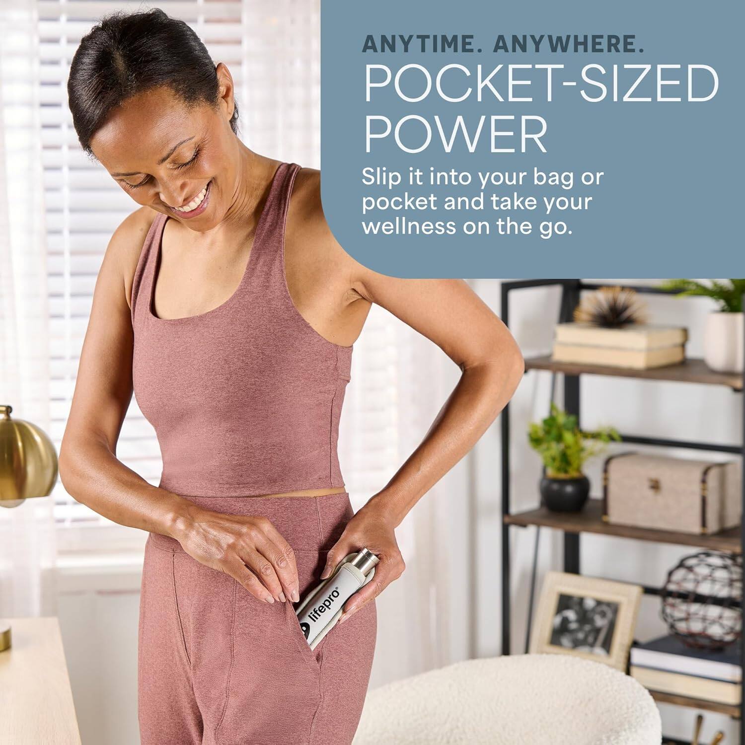 ANYTIME. ANYWHERE.  
POCKET-SIZED POWER  
Slip it into your bag or pocket and take your wellness on the go.