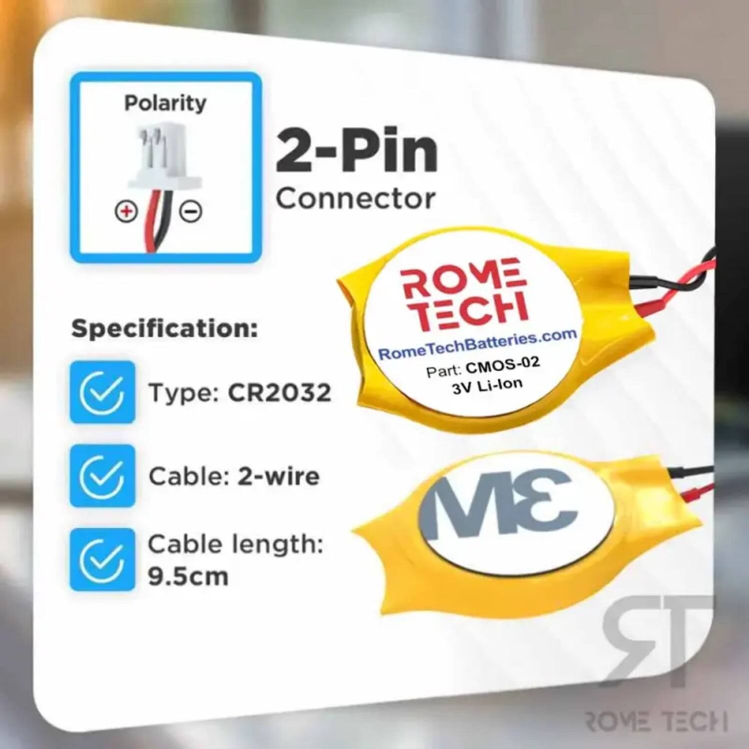 Polarity 2-Pin Connector + -  
ROME Specification:  
- Type: CR2032  
- Cable: 2-wire  
- Cable length: 9.5cm  
- Part: CMOS-02  
- 3V Li-lon  
- RomeTechBatteries.com  
- 3M RR ROVE TECH