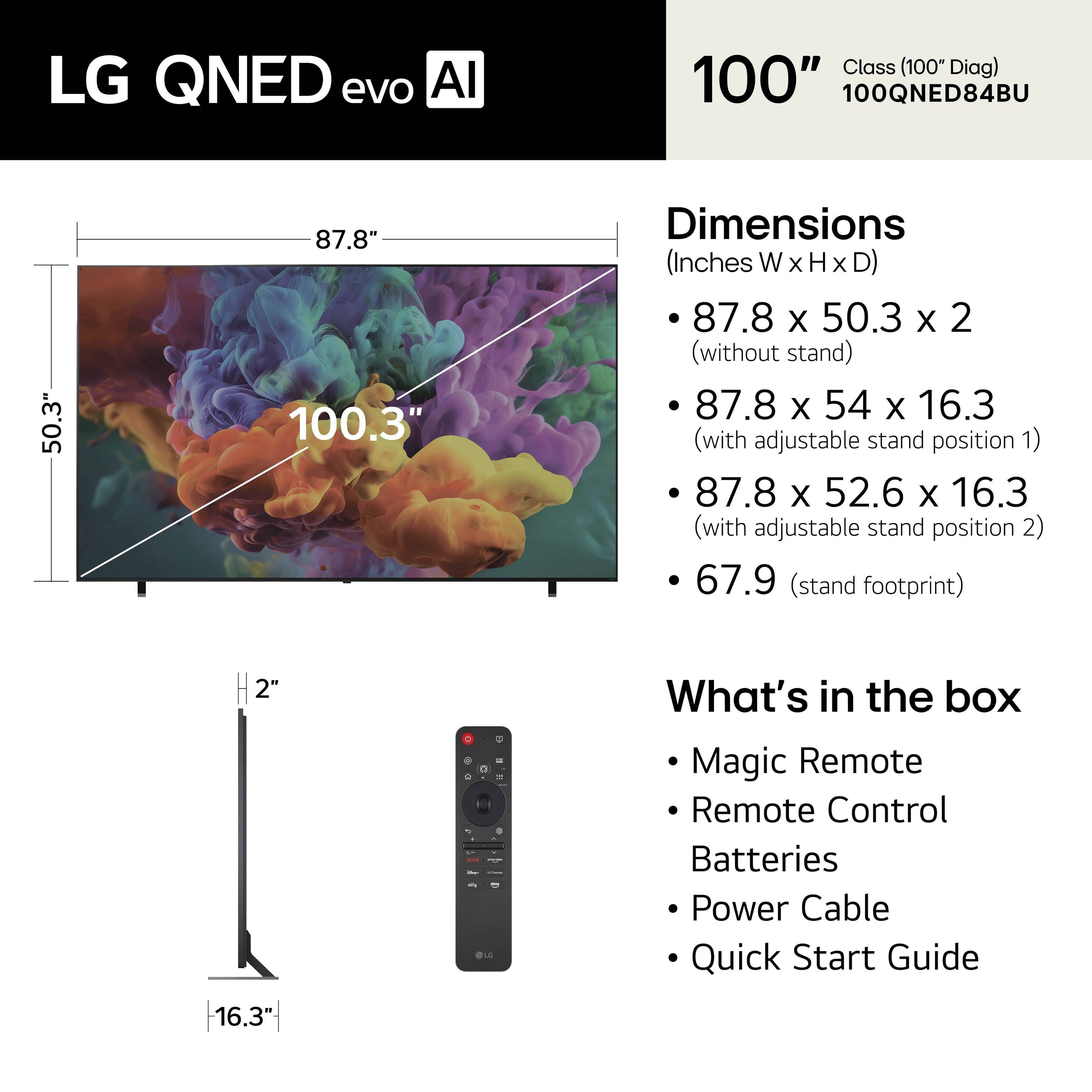 LG QNED evo AI Class (100" Diag)  
100QNED84BU  

Dimensions (Inches W x H x D):  
- 87.8 x 50.3 x 2 (without stand)  
- 87.8 x 54 x 16.3 (with adjustable stand position 1)  
- 87.8 x 52.6 x 16.3 (with adjustable stand position 2)  
- 67.9 (stand footprint)  

What's in the box:  
- Magic Remote  
- Remote Control  
- Batteries  
- Power Cable  
- Quick Start Guide