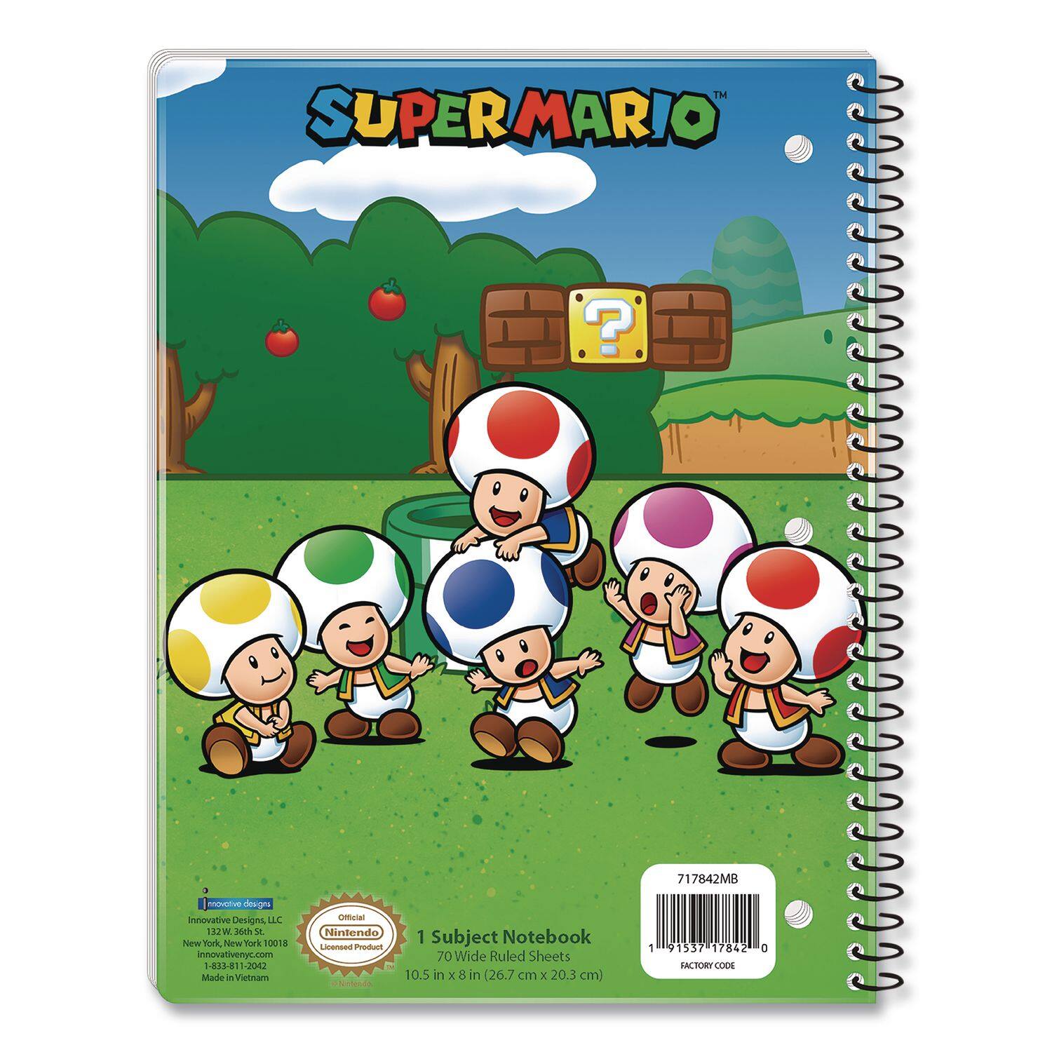 SUPER MARIO

Innovative Designs LLC  
123 W. 26th St.  
New York, New York 10011  
1-884-81-JOKU  
innovativenyc.com

Official Nintendo Licensed Product

1 Subject Notebook  
70 Wide Ruled Sheets  
10.5 in x 8 in (26.7 cm x 20.3 cm)

Made in Vietnam

FACTORY CODE: 717842MB

717842MB  
1 91537 17842 0