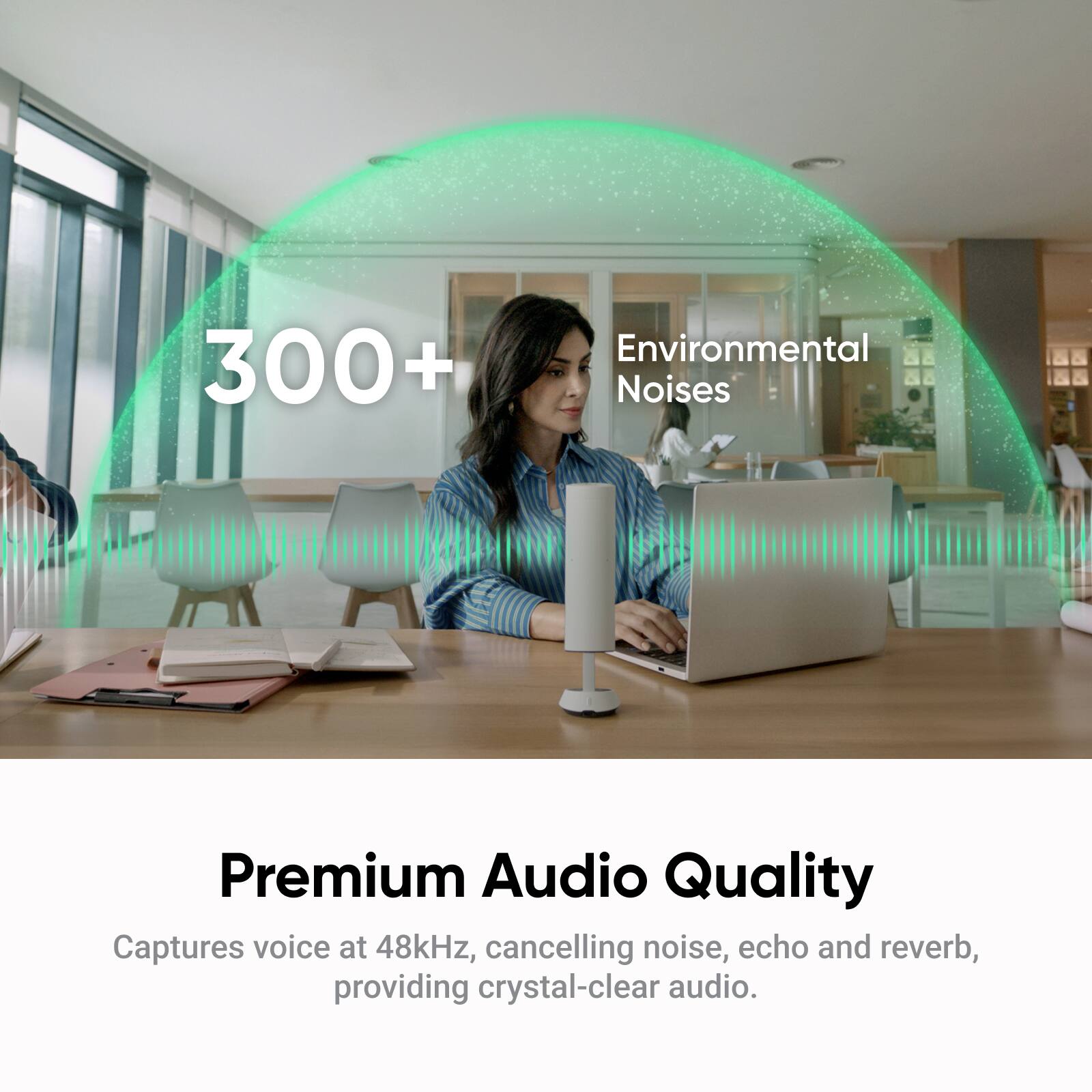 300+ Environmental Noises

Premium Audio Quality

Captures voice at 48kHz, cancelling noise, echo and reverb, providing crystal-clear audio.