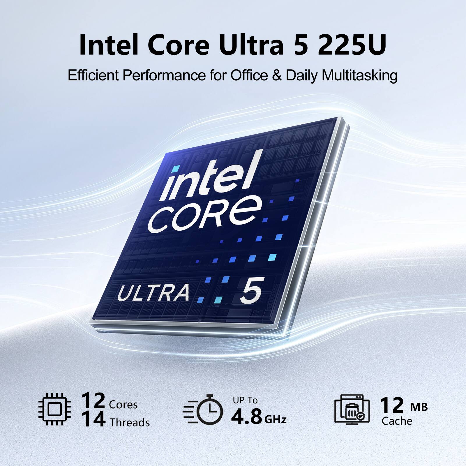 Intel Core Ultra 5 225U  
Efficient Performance for Office & Daily Multitasking  
Intel CORE  
ULTRA 5  
12 Cores  
14 Threads  
UP To 4.8 GHz  
12 MB Cache