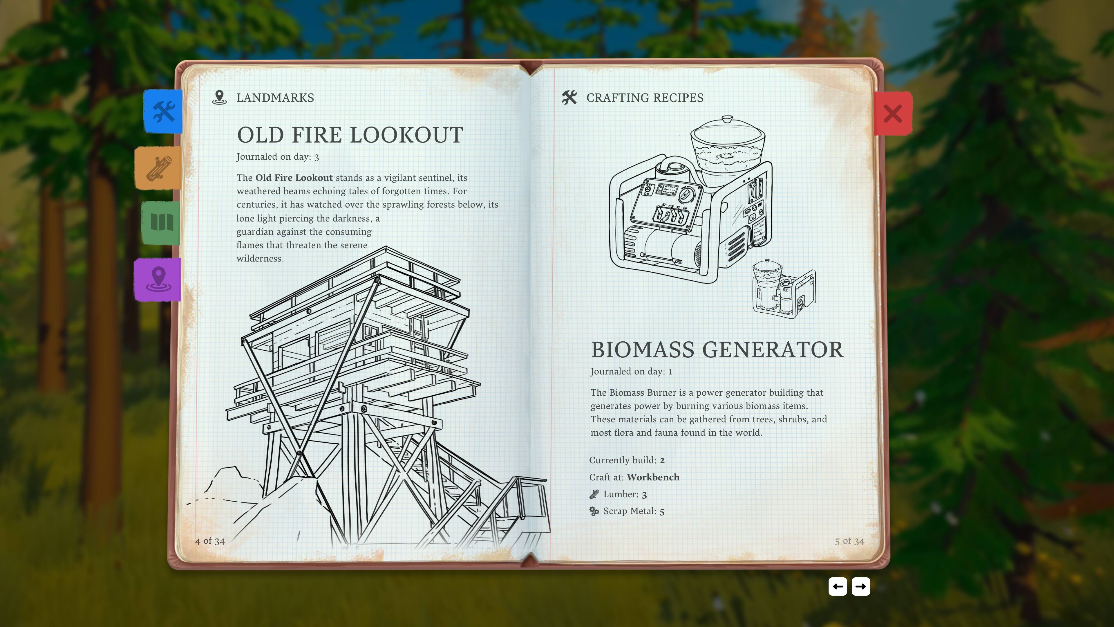 **LANDMARKS**

**OLD FIRE LOOKOUT**  
Journaled on day: 3  
The Old Fire Lookout stands as a vigilant sentinel, its weathered beams echoing tales of forgotten times. For centuries, it has watched over the sprawling forests below, its lone light piercing the darkness, a guardian against the consuming flames that threaten the serene wilderness.

**CRAFTING RECIPES**

**BIOMASS GENERATOR**  
Journaled on day: 1  
The Biomass Burner is a power generator building that generates power by burning various biomass items. These materials can be gathered from trees, shrubs, and most flora and fauna found in the world.  
Currently built: 2  
Craft at: Workbench  
Lumber: 3  
Scrap Metal: 5  

4 of 34