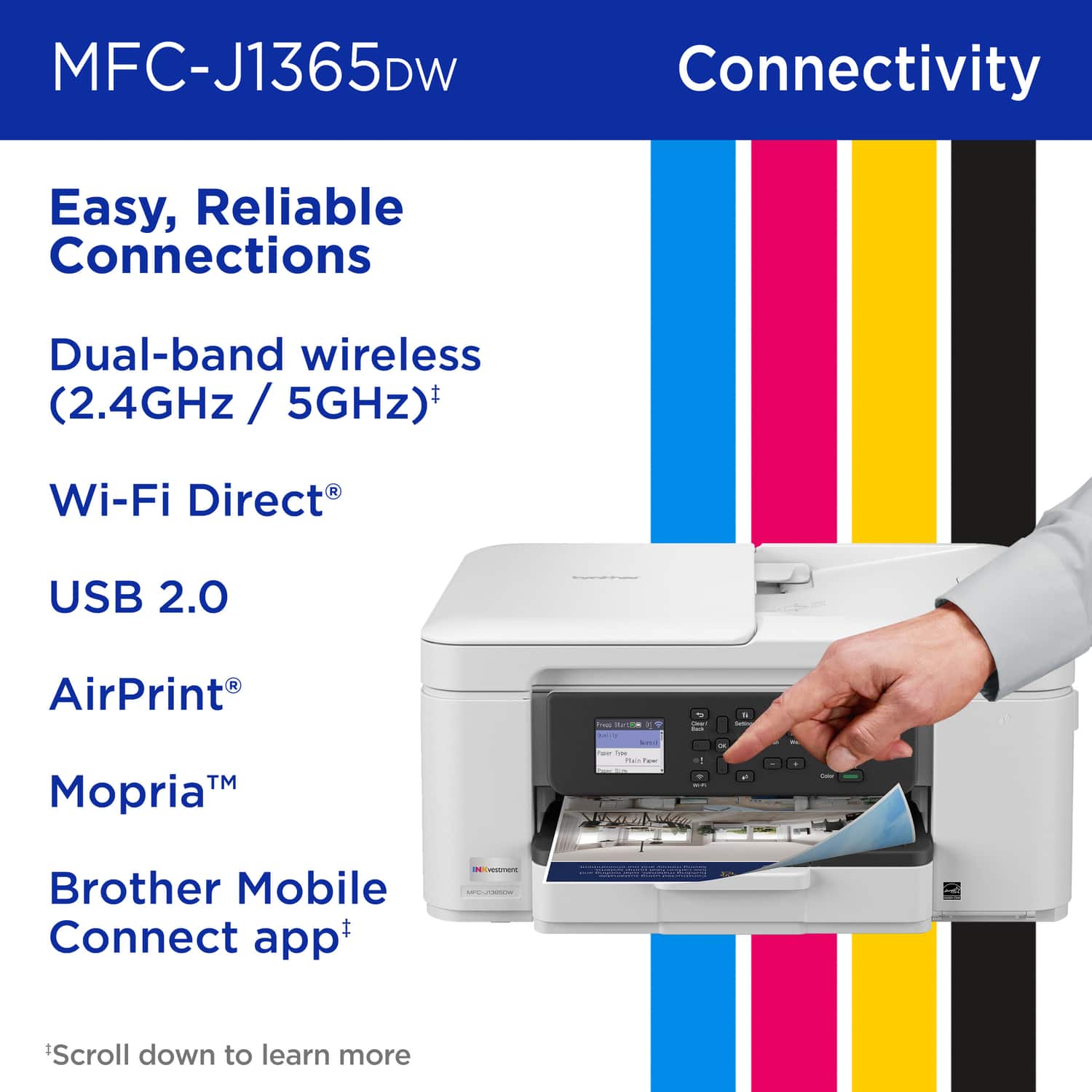 MFC-J1365DW, Connectivity, Easy, Reliable Connections, Dual-band wireless (2.4GHz / 5GHz), Wi-Fi Direct, USB 2.0, AirPrint, Mopria, Brother Mobile Connect app, *Scroll down to learn more