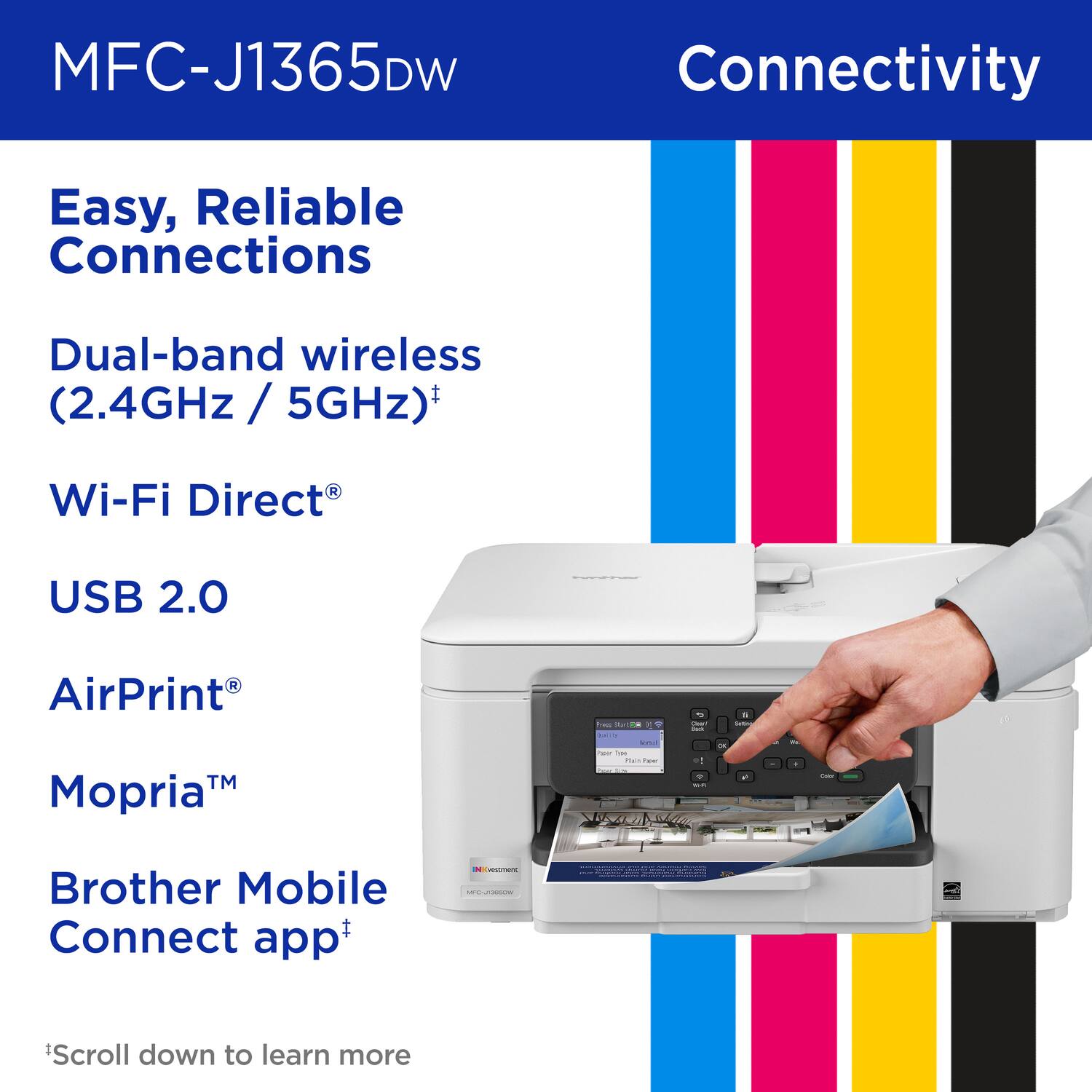 MFC-J1365DW, Connectivity, Easy, Reliable Connections, Dual-band wireless (2.4GHz / 5GHz), Wi-Fi Direct, USB 2.0, AirPrint, Mopria, Brother Mobile Connect app, *Scroll down to learn more