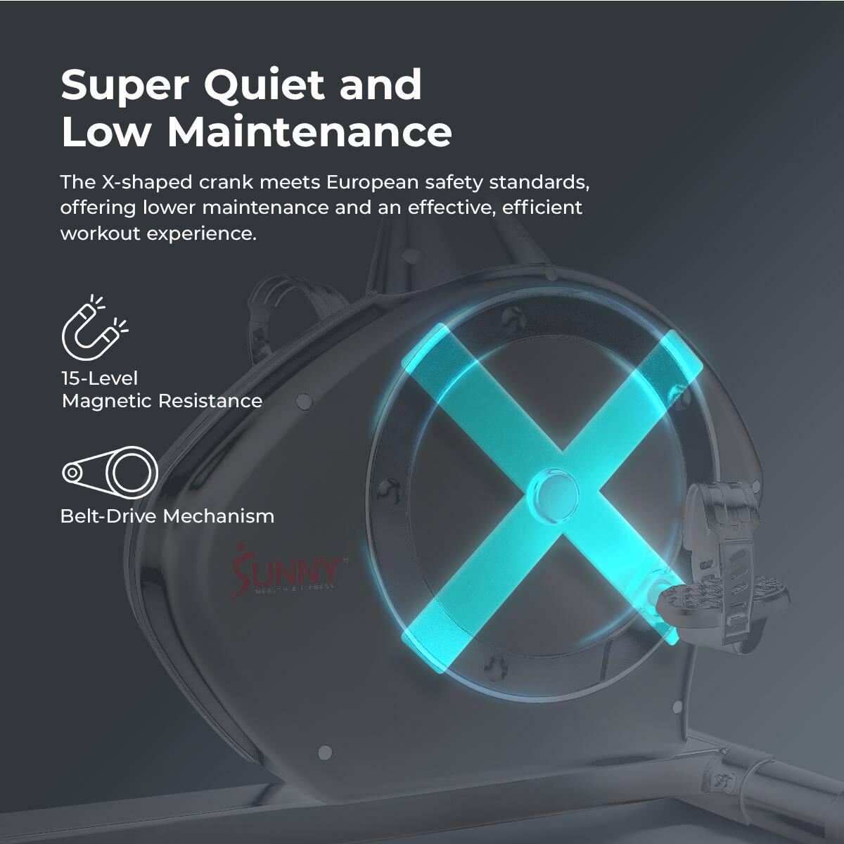Super Quiet and Low Maintenance

The X-shaped crank meets European safety standards, offering lower maintenance and an effective, efficient workout experience.

15-Level Magnetic Resistance
Belt-Drive Mechanism
SUNNY